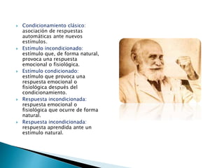  Condicionamiento clásico:
asociación de respuestas
automáticas ante nuevos
estímulos.
 Estímulo incondicionado:
estímulo que, de forma natural,
provoca una respuesta
emocional o fisiológica.
 Estímulo condicionado:
estímulo que provoca una
respuesta emocional o
fisiológica después del
condicionamiento.
 Respuesta incondicionada:
respuesta emocional o
fisiológica que ocurre de forma
natural.
 Respuesta incondicionada:
respuesta aprendida ante un
estímulo natural.
 