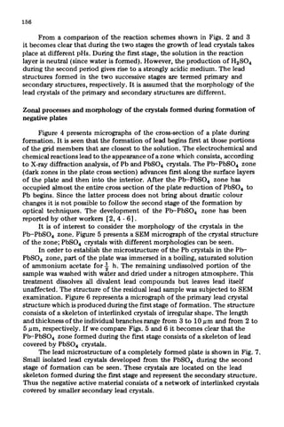 156
From a comparison of the reaction schemes shown in Figs. 2 and 3
it becomes clear that during the two stages the growth of lead crystals takes
place at different pHs. During the first stage, the solution in the reaction
layer is neutral (since water is formed). However, the production of HzS04
during the second period gives rise to a strongly acidic medium. The lead
structures formed in the two successive stages are termed primary and
secondary structures, respectively. It is assumed that the morphology of the
lead crystals of the primary and secondary structures are different.
Zonal processes and morphology of the crystals formed during formation of
negative plates
Figure 4 presents micrographs of the cross-section of a plate during
formation. It is seen that the formation of lead begins first at those portions
of the grid members that are closest to the solution. The electrochemical and
chemical reactions lead to the appearance of a zone which consists, according
to X-ray diffraction analysis, of Pb and PbSO* crystals. The Pb-PbSO* zone
(dark zones in the plate cross section) advances first along the surface layers
of the plate and then into the interior. After the Pb-PbS04 zone has
occupied almost the entire cross section of the plate reduction of PbSO, to
Pb begins. Since the latter process does not bring about drastic colour
changes it is not possible to follow the second stage of the formation by
optical techniques. The development of the Pb-PbS04 zone has been
reported by other workers [2,4 - 61.
It is of interest to consider the morphology of the crystals in the
Pb-PbSO, zone. Figure 5 presents a SEM micrograph of the crystal structure
of the zone; PbSO* crystals with different morphologies can be seen.
In order to establish the microstructure of the Pb crystals in the Pb-
PbSOB zone, part of the plate was immersed in a boiling, saturated solution
of ammonium acetate for $ h. The remaining undissolved portion of the
sample was washed with water and dried under a nitrogen atmosphere. This
treatment dissolves all divalent lead compounds but leaves lead itself
unaffected. The structure of the residual lead sample was subjected to SEM
examination. Figure 6 represents a micrograph of the primary lead crystal
structure which is produced during the first stage of formation. The structure
consists of a skeleton of interlinked crystals of irregular shape. The length
and thickness of the individual branches range from 3 to 10 pm and from 2 to
5 E.tm,respectively. If we compare Figs. 5 and 6 it becomes clear that the
Pb-PbS04 zone formed during the first stage consists of a skeleton of lead
covered by PbSO, crystals.
The lead microstructure of a completely formed plate is shown in Fig. 7.
Small isolated lead crystals developed from the PbSO, during the second
stage of formation can be seen. These crystals are located on the lead
skeleton formed during the first stage and represent the secondary structure.
Thus the negative active material consists of a network of interlinked crystals
covered by smaller secondary lead crystals.
 