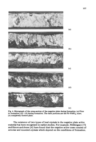 157
(a)
(b)
(cl
(d)
(e)
Fig. 4. Micrograph of the cross section of the negative plate during formation. (a) Prior
to formation; (b) - (d) during formation. The dark portions are the Pb-PbS04 zone;
(e) completely formed plate.
The existence of two types of lead crystals in the negative plate active
material has been recqqGed in earlier studies. For example, Willihnganz [71
and Simon and Jones [4] have found that the negative active mass consists of
acicular and rounded crystals which depend on the conditions of formation.
 