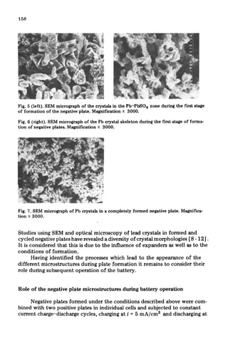 Fig. 5 (left). SEM micrograph of the crystals in the Pb-PbS04 zone during the first stage
of formation of the negative plate. Magnification x 3000.
Fig. 6 (right). SEM micrograph of the Pb crystal skeleton during the first stage of forma-
tion of negative plates. Magnification X 3000.
Fig. 7. SEM micrograph of Pb crystals in a completely formed negative plate. Magnifica-
tion X 3000.
Studies using SEM and optical microscopy of lead crystals in formed and
cycled negative plates have revealed a diversity of crystal morphologies [8 - 121.
It is considered that this is due to the influence of expanders as well as to the
conditions of formation.
Having identified the processes which lead to the appearance of the
different microstructures during plate formation it remains to consider their
role during subsequent operation of the battery.
Role of the negative plate microstructures during battery operation
Negative.plates formed under the conditions described above were com-
bined with two positive plates in individual cells and subjected to constant
current charge-discharge cycles, charging at i = 5 mA/cm2 and discharging at
 
