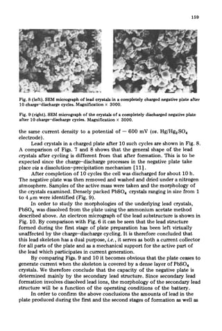 Fig. 8 (left). SEM micrograph of lead crystals in a completely charged negative plate after
10 charge-discharge cycles. Magnification X 3000.
Fig. 9 (right). SEM micrograph of the crystals of a completely discharged negative plate
after 10 charge-discharge cycles. Magnification x 3000.
the same current density to a potential of - 600 mV (us. Hg/HgzSO*
electrode).
Lead crystals in a charged plate after 10 such cycles are shown in Fig. 8.
A comparison of Figs. 7 and 8 shows that the general shape of the lead
crystals after cycling is different from that after formation. This is to be
expected since the charge-discharge processes in the negative plate take
place via a dissolution-precipitation mechanism [111.
After completion of 10 cycles the cell was discharged for about 10 h.
The negative plate was then removed and washed and dried under a nitrogen
atmosphere. Samples of the active mass were taken and the morphology of
the crystals examined. Densely packed PbSO, crystals ranging in size from 1
to 4 pm were identified (Fig. 9).
In order to study the morphologies of the underlying lead crystals,
PbSO, was dissolved from the plate using the ammonium acetate method
described above. An electron micrograph of the lead substructure is shown in
Fig. 10. By comparison with Fig. 6 it can be seen that the lead structure
formed during the first stage of plate preparation has been left virtually
unaffected by the charge-discharge cycling. It is therefore concluded that
this lead skeleton has a dual purpose, i.e., it serves as both a current collector
for all parts of the plate and as a mechanical support for the active part of
the lead which participates in current generation.
By comparing Figs. 9 and 10 it becomes obvious that the plate ceases to
generate current when the skeleton is covered by a dense layer of PbSO*
crystals. We therefore conclude that the capacity of the negative plate is
determined mainly by the secondary lead structure. Since secondary lead
formation involves dissolved lead ions, the morphology of the secondary lead
structure will be a function of the operating conditions of the battery.
In order to confirm the above conclusions the amounts of lead in the
plate produced during the first and the second stages of formation as well as
 