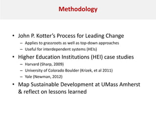 Methodology
• John P. Kotter’s Process for Leading Change
– Applies to grassroots as well as top-down approaches
– Useful for interdependent systems (HEIs)
• Higher Education Institutions (HEI) case studies
– Harvard (Sharp, 2009)
– University of Colorado Boulder (Krizek, et al 2011)
– Yale (Newman, 2012)
• Map Sustainable Development at UMass Amherst
& reflect on lessons learned
 