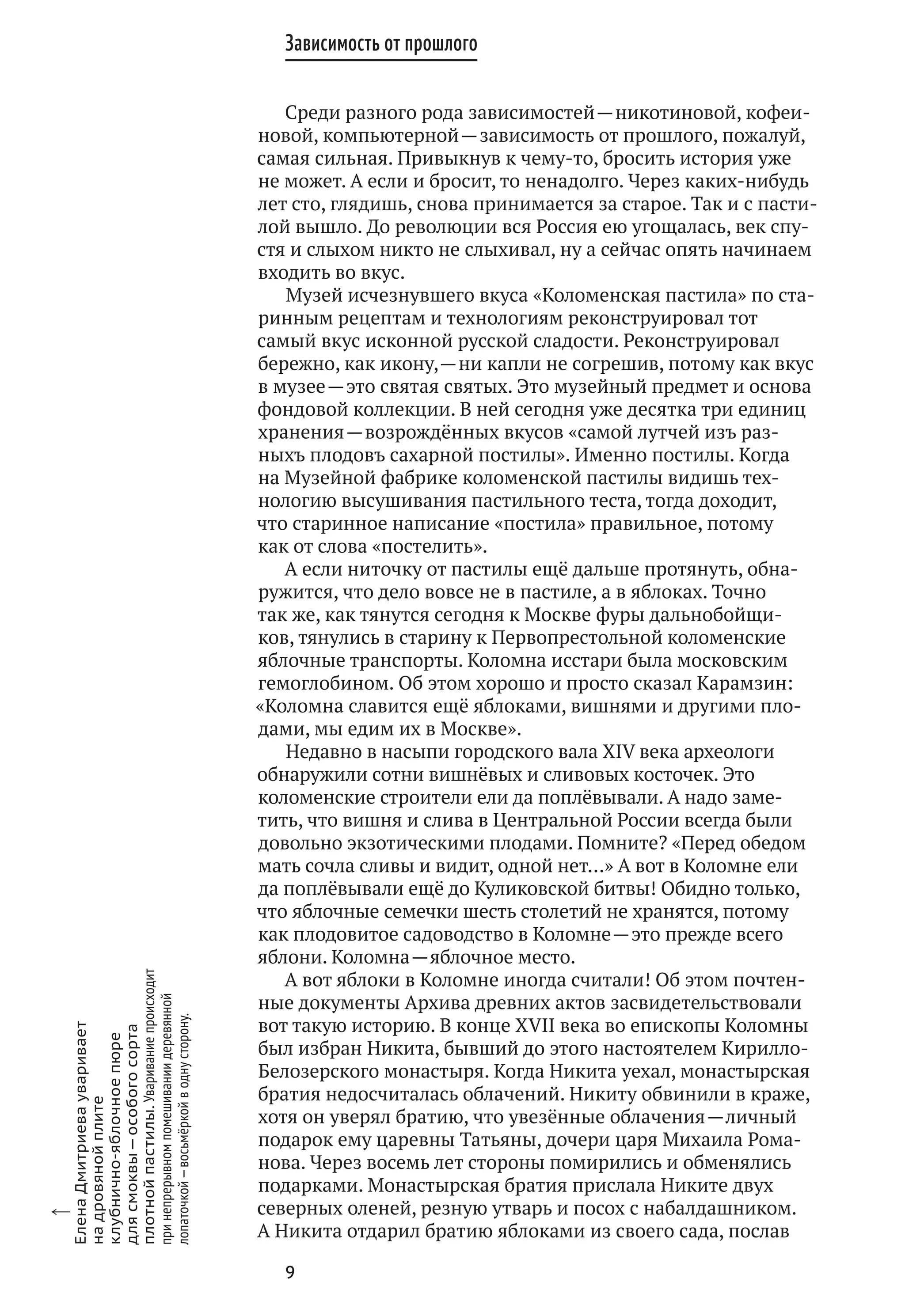9
Зависимость от прошлого
Среди разного рода зависимостей — никотиновой, кофеи-
новой, компьютерной — зависимость от прошлого, пожалуй,
самая сильная. Привыкнув к чему‑то, бросить история уже
не может. А если и бросит, то ненадолго. Через каких‑нибудь
лет сто, глядишь, снова принимается за старое. Так и с пасти-
лой вышло. До революции вся Россия ею угощалась, век спу-
стя и слыхом никто не слыхивал, ну а сейчас опять начинаем
входить во вкус.
Музей исчезнувшего вкуса «Коломенская пастила» по ста-
ринным рецептам и технологиям реконструировал тот
самый вкус исконной русской сладости. Реконструировал
бережно, как икону, — ни капли не согрешив, потому как вкус
в музее — это святая святых. Это музейный предмет и основа
фондовой коллекции. В ней сегодня уже десятка три единиц
хранения — возрождённых вкусов «самой лутчей изъ раз-
ныхъ плодовъ сахарной постилы». Именно постилы. Когда
на Музейной фабрике коломенской пастилы видишь тех-
нологию высушивания пастильного теста, тогда доходит,
что старинное написание «постила» правильное, потому
как от слова «постелить».
А если ниточку от пастилы ещё дальше протянуть, обна-
ружится, что дело вовсе не в пастиле, а в яблоках. Точно
так же, как тянутся сегодня к Москве фуры дальнобойщи-
ков, тянулись в старину к Первопрестольной коломенские
яблочные транспорты. Коломна исстари была московским
гемоглобином. Об этом хорошо и просто сказал Карамзин:
«Коломна славится ещё яблоками, вишнями и другими пло-
дами, мы едим их в Москве».
Недавно в насыпи городского вала XIV века археологи
обнаружили сотни вишнёвых и сливовых косточек. Это
коломенские строители ели да поплёвывали. А надо заме-
тить, что вишня и слива в Центральной России всегда были
довольно экзотическими плодами. Помните? «Перед обедом
мать сочла сливы и видит, одной нет…» А вот в Коломне ели
да поплёвывали ещё до Куликовской битвы! Обидно только,
что яблочные семечки шесть столетий не хранятся, потому
как плодовитое садоводство в Коломне — это прежде всего
яблони. Коломна — яблочное место.
А вот яблоки в Коломне иногда считали! Об этом почтен-
ные документы Архива древних актов засвидетельствовали
вот такую историю. В конце XVII века во епископы Коломны
был избран Никита, бывший до этого настоятелем Кирилло-
Белозерского монастыря. Когда Никита уехал, монастырская
братия недосчиталась облачений. Никиту обвинили в краже,
хотя он уверял братию, что увезённые облачения — личный
подарок ему царевны Татьяны, дочери царя Михаила Рома-
нова. Через восемь лет стороны помирились и обменялись
подарками. Монастырская братия прислала Никите двух
северных оленей, резную утварь и посох с набалдашником.
А Никита отдарил братию яблоками из своего сада, послав
x
ЕленаДмитриевауваривает
на дровянойплите
клубнично-яблочноепюре
для смоквы — особогосорта
плотнойпастилы.Увариваниепроисходит
при непрерывномпомешиваниидеревянной
лопаточкой — восьмёркойв однусторону.
 