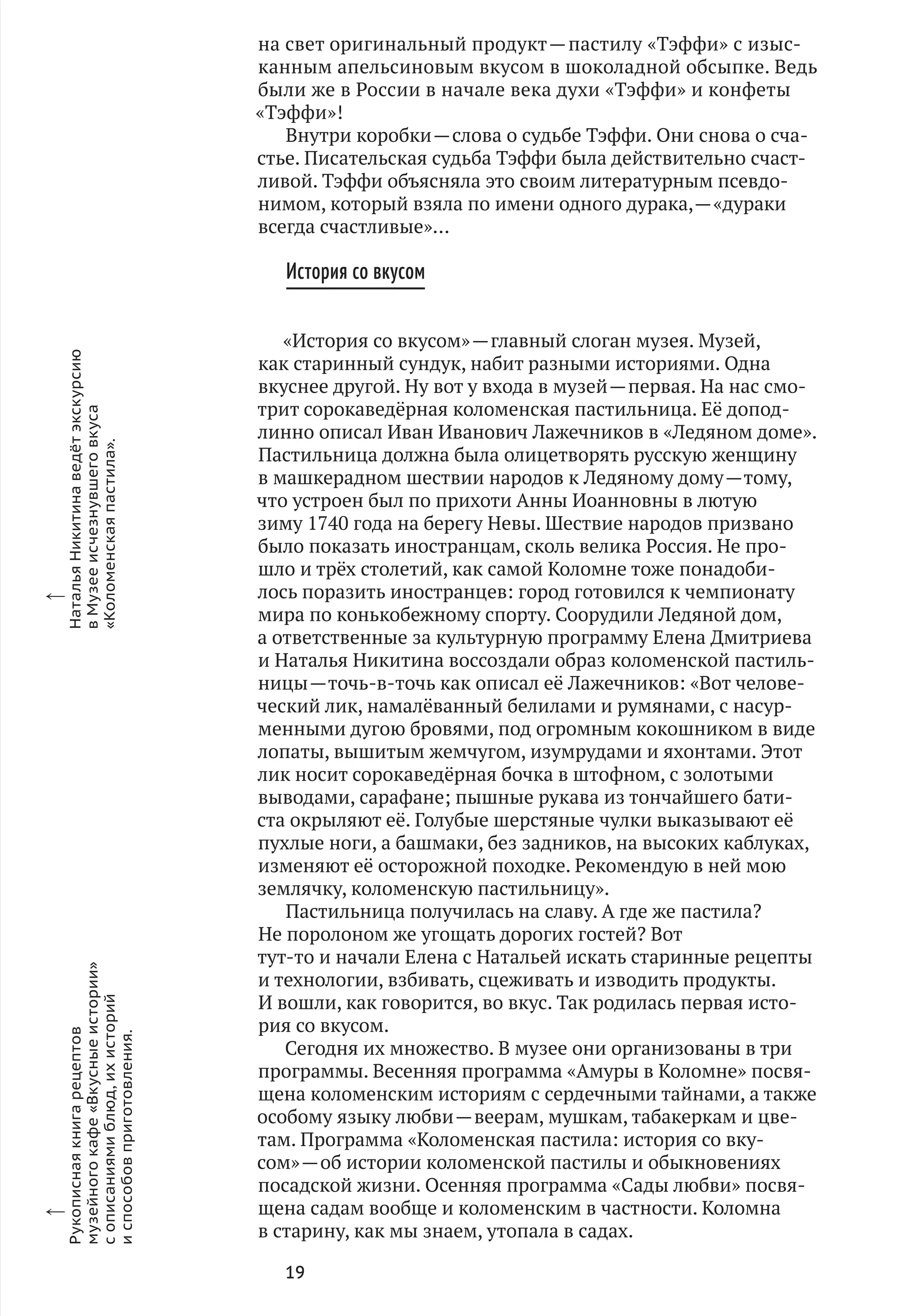 19
на свет оригинальный продукт — пастилу «Тэффи» с изыс-
канным апельсиновым вкусом в шоколадной обсыпке. Ведь
были же в России в начале века духи «Тэффи» и конфеты
«Тэффи»!
Внутри коробки — слова о судьбе Тэффи. Они снова о сча-
стье. Писательская судьба Тэффи была действительно счаст-
ливой. Тэффи объясняла это своим литературным псевдо-
нимом, который взяла по имени одного дурака, — «дураки
всегда счастливые»…
История со вкусом
«История со вкусом» — главный слоган музея. Музей,
как старинный сундук, набит разными историями. Одна
вкуснее другой. Ну вот у входа в музей — первая. На нас смо-
трит сорокаведёрная коломенская пастильница. Её допод-
линно описал Иван Иванович Лажечников в «Ледяном доме».
Пастильница должна была олицетворять русскую женщину
в машкерадном шествии народов к Ледяному дому — тому,
что устроен был по прихоти Анны Иоанновны в лютую
зиму 1740 года на берегу Невы. Шествие народов призвано
было показать иностранцам, сколь велика Россия. Не про-
шло и трёх столетий, как самой Коломне тоже понадоби-
лось поразить иностранцев: город готовился к чемпионату
мира по конькобежному спорту. Соорудили Ледяной дом,
а ответственные за культурную программу Елена Дмитриева
и Наталья Никитина воссоздали образ коломенской пастиль-
ницы — точь‑в-точь как описал её Лажечников: «Вот челове-
ческий лик, намалёванный белилами и румянами, с насур-
менными дугою бровями, под огромным кокошником в виде
лопаты, вышитым жемчугом, изумрудами и яхонтами. Этот
лик носит сорокаведёрная бочка в штофном, с золотыми
выводами, сарафане; пышные рукава из тончайшего бати-
ста окрыляют её. Голубые шерстяные чулки выказывают её
пухлые ноги, а башмаки, без задников, на высоких каблуках,
изменяют её осторожной походке. Рекомендую в ней мою
землячку, коломенскую пастильницу».
Пастильница получилась на славу. А где же пастила?
Не поролоном же угощать дорогих гостей? Вот
тут‑то и начали Елена с Натальей искать старинные рецепты
и технологии, взбивать, сцеживать и изводить продукты.
И вошли, как говорится, во вкус. Так родилась первая исто-
рия со вкусом.
Сегодня их множество. В музее они организованы в три
программы. Весенняя программа «Амуры в Коломне» посвя-
щена коломенским историям с сердечными тайнами, а также
особому языку любви — веерам, мушкам, табакеркам и цве-
там. Программа «Коломенская пастила: история со вку-
сом» — об истории коломенской пастилы и обыкновениях
посадской жизни. Осенняя программа «Сады любви» посвя-
щена садам вообще и коломенским в частности. Коломна
в старину, как мы знаем, утопала в садах.
x
Рукописнаякнигарецептов
музейногокафе«Вкусныеистории»
с описаниямиблюд,их историй
и способовприготовления.
x
НатальяНикитинаведётэкскурсию
вМузееисчезнувшеговкуса
«Коломенскаяпастила».
 