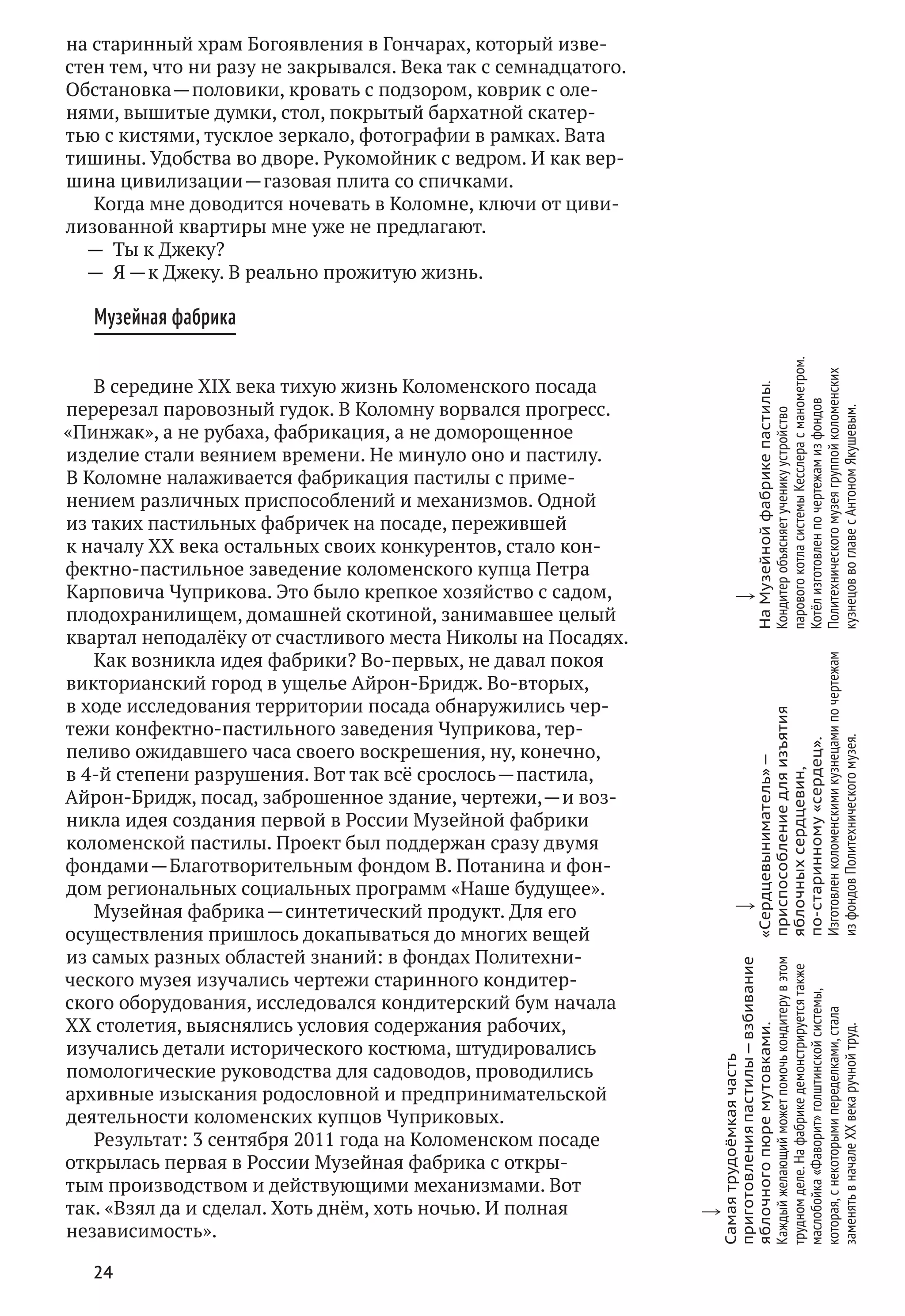 24
на старинный храм Богоявления в Гончарах, который изве-
стен тем, что ни разу не закрывался. Века так с семнадцатого.
Обстановка — половики, кровать с подзором, коврик с оле-
нями, вышитые думки, стол, покрытый бархатной скатер-
тью с кистями, тусклое зеркало, фотографии в рамках. Вата
тишины. Удобства во дворе. Рукомойник с ведром. И как вер-
шина цивилизации — газовая плита со спичками.
Когда мне доводится ночевать в Коломне, ключи от циви-
лизованной квартиры мне уже не предлагают.
—  Ты к Джеку?
—  Я — к Джеку. В реально прожитую жизнь.
Музейная фабрика
В середине XIX века тихую жизнь Коломенского посада
перерезал паровозный гудок. В Коломну ворвался прогресс.
«Пинжак», а не рубаха, фабрикация, а не доморощенное
изделие стали веянием времени. Не минуло оно и пастилу.
В Коломне налаживается фабрикация пастилы с приме-
нением различных приспособлений и механизмов. Одной
из таких пастильных фабричек на посаде, пережившей
к началу XX века остальных своих конкурентов, стало кон-
фектно-пастильное заведение коломенского купца Петра
Карповича Чуприкова. Это было крепкое хозяйство с садом,
плодохранилищем, домашней скотиной, занимавшее целый
квартал неподалёку от счастливого места Николы на Посадях.
Как возникла идея фабрики? Во-первых, не давал покоя
викторианский город в ущелье Айрон-Бридж. Во-вторых,
в ходе исследования территории посада обнаружились чер-
тежи конфектно-пастильного заведения Чуприкова, тер-
пеливо ожидавшего часа своего воскрешения, ну, конечно,
в 4‑й степени разрушения. Вот так всё срослось — пастила,
Айрон-Бридж, посад, заброшенное здание, чертежи, — и воз-
никла идея создания первой в России Музейной фабрики
коломенской пастилы. Проект был поддержан сразу двумя
фондами — Благотворительным фондом В. Потанина и фон-
дом региональных социальных программ «Наше будущее».
Музейная фабрика — синтетический продукт. Для его
осуществления пришлось докапываться до многих вещей
из самых разных областей знаний: в фондах Политехни-
ческого музея изучались чертежи старинного кондитер-
ского оборудования, исследовался кондитерский бум начала
XX столетия, выяснялись условия содержания рабочих,
изучались детали исторического костюма, штудировались
помологические руководства для садоводов, проводились
архивные изыскания родословной и предпринимательской
деятельности коломенских купцов Чуприковых.
Результат: 3 сентября 2011 года на Коломенском посаде
открылась первая в России Музейная фабрика с откры-
тым производством и действующими механизмами. Вот
так. «Взял да и сделал. Хоть днём, хоть ночью. И полная
независимость».
w
Самаятрудоёмкаячасть
приготовленияпастилы — взбивание
яблочногопюремутовками.
Каждыйжелающийможетпомочькондитерув этом
трудномделе.На фабрикедемонстрируетсятакже
маслобойка«Фаворит»голштинскойсистемы,
которая,с некоторымипеределками,стала
заменятьв началеXX векаручнойтруд.
w
«Сердцевыниматель» —
приспособлениедля изъятия
яблочныхсердцевин,
по‑старинному«сердец».
Изготовленколоменскимикузнецамипо чертежам
из фондовПолитехническогомузея.
w
На Музейнойфабрикепастилы.
Кондитеробъясняетученикуустройство
паровогокотласистемыКесслерас манометром.
Котёлизготовленпо чертежамиз фондов
Политехническогомузеягруппойколоменских
кузнецовво главес АнтономЯкушевым.
 