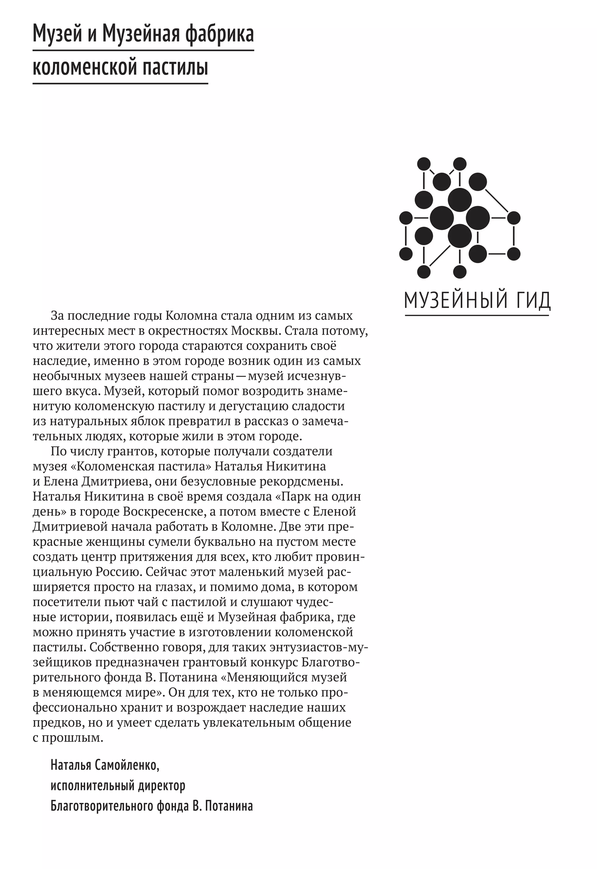 Музей и Музейная фабрика
коломенской пастилы
За последние годы Коломна стала одним из самых
интересных мест в окрестностях Москвы. Стала потому,
что жители этого города стараются сохранить своё
наследие, именно в этом городе возник один из самых
необычных музеев нашей страны — музей исчезнув-
шего вкуса. Музей, который помог возродить знаме-
нитую коломенскую пастилу и дегустацию сладости
из натуральных яблок превратил в рассказ о замеча-
тельных людях, которые жили в этом городе.
По числу грантов, которые получали создатели
музея «Коломенская пастила» Наталья Никитина
и Елена Дмитриева, они безусловные рекордсмены.
Наталья Никитина в своё время создала «Парк на один
день» в городе Воскресенске, а потом вместе с Еленой
Дмитриевой начала работать в Коломне. Две эти пре-
красные женщины сумели буквально на пустом месте
создать центр притяжения для всех, кто любит провин-
циальную Россию. Сейчас этот маленький музей рас-
ширяется просто на глазах, и помимо дома, в котором
посетители пьют чай с пастилой и слушают чудес-
ные истории, появилась ещё и Музейная фабрика, где
можно принять участие в изготовлении коломенской
пастилы. Собственно говоря, для таких энтузиастов-му-
зейщиков предназначен грантовый конкурс Благотво-
рительного фонда В. Потанина «Меняющийся музей
в меняющемся мире». Он для тех, кто не только про-
фессионально хранит и возрождает наследие наших
предков, но и умеет сделать увлекательным общение
с прошлым.
Наталья Самойленко,
исполнительный директор
Благотворительного фонда В. Потанина
 