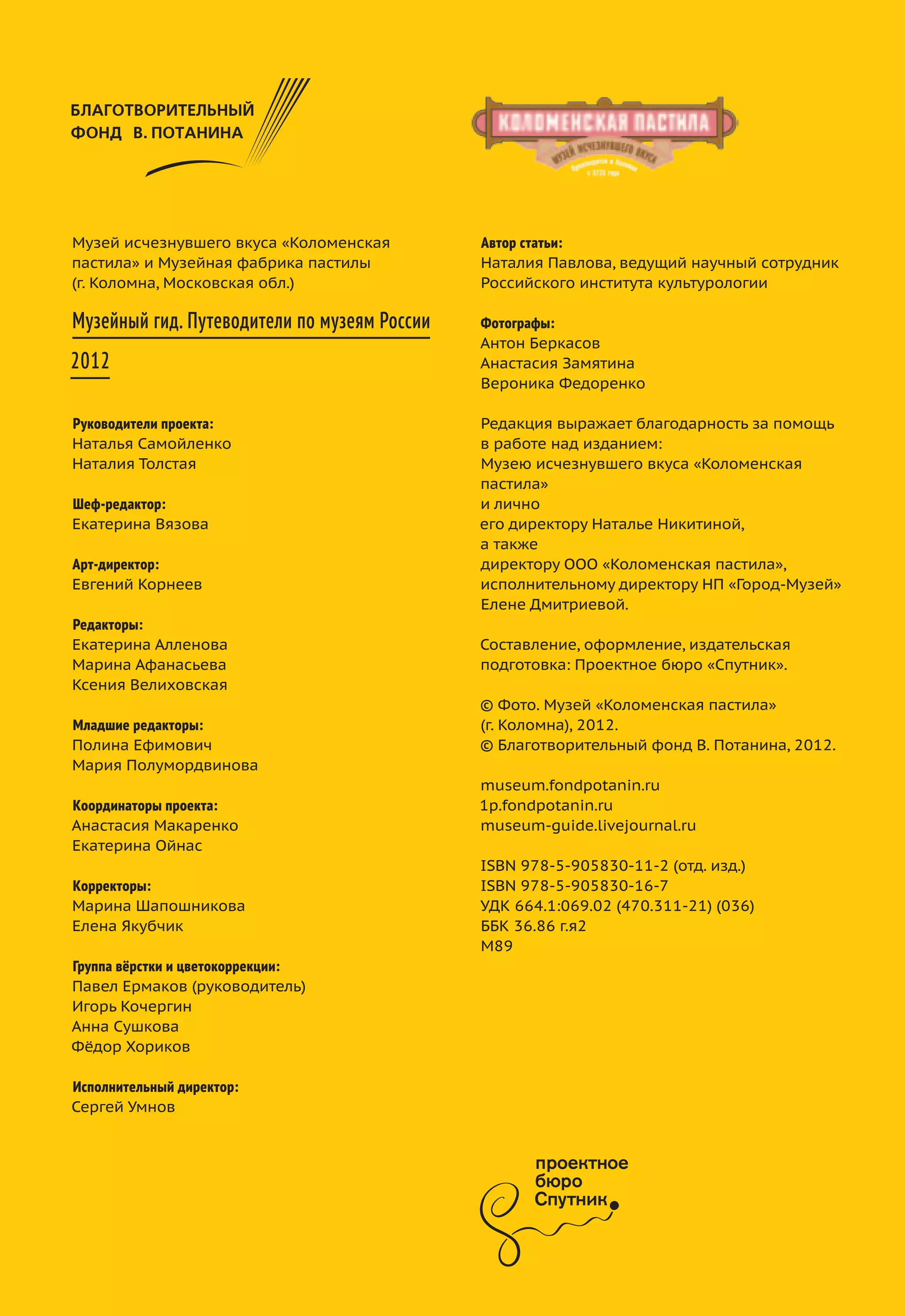 Музей исчезнувшего вкуса «Коломенская
пастила» и Музейная фабрика пастилы
(г. Коломна, Московская обл.)
Музейный гид. Путеводители по музеям России
2012
Руководители проекта:
Наталья Самойленко
Наталия Толстая
Шеф-редактор:
Екатерина Вязова
Арт-директор:
Евгений Корнеев
Редакторы:
Екатерина Алленова
Марина Афанасьева
Ксения Велиховская
Младшие редакторы:
Полина Ефимович
Мария Полумордвинова
Координаторы проекта:
Анастасия Макаренко
Екатерина Ойнас
Корректоры:
Марина Шапошникова
Елена Якубчик
Группа вёрстки и цветокоррекции:
Павел Ермаков (руководитель)
Игорь Кочергин
Анна Сушкова
Фёдор Хориков
Исполнительный директор:
Сергей Умнов
Автор статьи:
Наталия Павлова, ведущий научный сотрудник
Российского института культурологии
Фотографы:
Антон Беркасов
Анастасия Замятина
Вероника Федоренко
Редакция выражает благодарность за помощь
в работе над изданием:
Музею исчезнувшего вкуса «Коломенская
пастила»
и лично
его директору Наталье Никитиной,
а также
директору ООО «Коломенская пастила»,
исполнительному директору НП «Город-Музей»
Елене Дмитриевой.
Составление, оформление, издательская
подготовка: Проектное бюро «Спутник».
© Фото. Музей «Коломенская пастила»
(г. Коломна), 2012.
© Благотворительный фонд В. Потанина, 2012.
museum.fondpotanin.ru
1p.fondpotanin.ru
museum-guide.livejournal.ru
ISBN 978-5-905830-11-2 (отд. изд.)
ISBN 978-5-905830-16-7
УДК 664.1:069.02 (470.311-21) (036)
ББК 36.86 г.я2
М89
Музейный гид. 2012
Ангарск
«Городской музей»
Владивосток
Приморский государственный музей
имени В.К. Арсеньева
Калининград
Музей «Фридландские ворота»
Кемерово
Музей-заповедник «Красная Горка»
Коломна
Музей «Коломенская пастила»
Москва
Музей «Огни Москвы»,
Покровский собор, филиал Государственного
исторического музея
Московская область
Музей-усадьба «Мураново» имени Ф.И. Тютчева
Находка
Музейно-выставочный центр г. Находка
Петрозаводск
Музей изобразительных искусств
Республики Карелия
Рыбинск
Рыбинский музей-заповедник
Санкт-Петербург
Детский музейный центр «Болотная, 13»,
филиал Государственного музея политической
истории России,
«Старая Деревня», реставрационно-хранительский центр
Государственного Эрмитажа
Свердловская область
Арамашевский краеведческий музей
Тульская область
Музей-усадьба Л.Н. Толстого «Ясная Поляна»
Ярославль
Ярославские храмы XVI–XVII веков,
филиалы Ярославского музея-заповедника
 