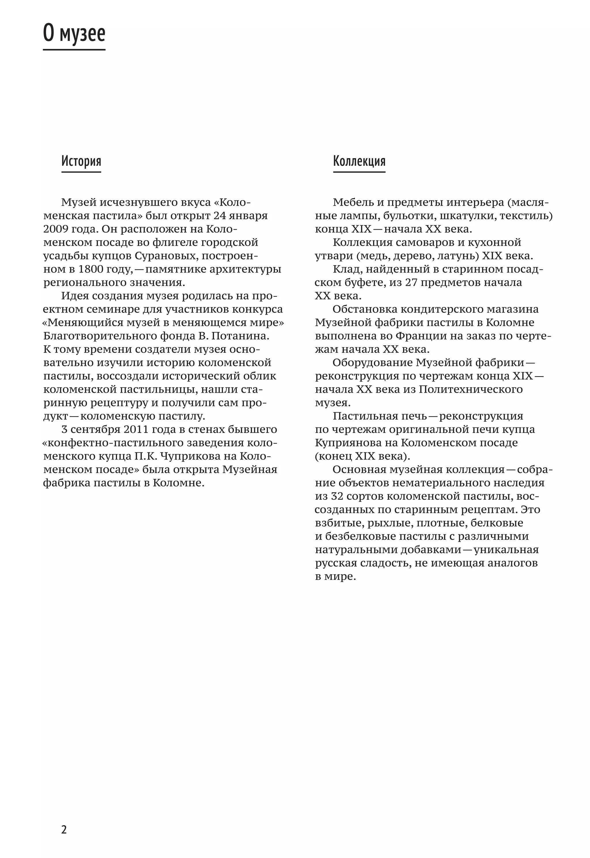 2
История
Музей исчезнувшего вкуса «Коло-
менская пастила» был открыт 24 января
2009 года. Он расположен на Коло-
менском посаде во флигеле городской
усадьбы купцов Сурановых, построен-
ном в 1800 году, — памятнике архитектуры
регионального значения.
Идея создания музея родилась на про-
ектном семинаре для участников конкурса
«Меняющийся музей в меняющемся мире»
Благотворительного фонда В. Потанина.
К тому времени создатели музея осно-
вательно изучили историю коломенской
пастилы, воссоздали исторический облик
коломенской пастильницы, нашли ста-
ринную рецептуру и получили сам про-
дукт — коломенскую пастилу.
3 сентября 2011 года в стенах бывшего
«конфектно-пастильного заведения коло-
менского купца П. К. Чуприкова на Коло-
менском посаде» была открыта Музейная
фабрика пастилы в Коломне.
Коллекция
Мебель и предметы интерьера (масля-
ные лампы, бульотки, шкатулки, текстиль)
конца XIX — начала XX века.
Коллекция самоваров и кухонной
утвари (медь, дерево, латунь) XIX века.
Клад, найденный в старинном посад-
ском буфете, из 27 предметов начала
ХХ века.
Обстановка кондитерского магазина
Музейной фабрики пастилы в Коломне
выполнена во Франции на заказ по черте-
жам начала XX века.
Оборудование Музейной фабрики —
реконструкция по чертежам конца XIX —
начала ХХ века из Политехнического
музея.
Пастильная печь — реконструкция
по чертежам оригинальной печи купца
Куприянова на Коломенском посаде
(конец XIX века).
Основная музейная коллекция — собра-
ние объектов нематериального наследия
из 32 сортов коломенской пастилы, вос-
созданных по старинным рецептам. Это
взбитые, рыхлые, плотные, белковые
и безбелковые пастилы с различными
натуральными добавками — уникальная
русская сладость, не имеющая аналогов
в мире.
О музее
 