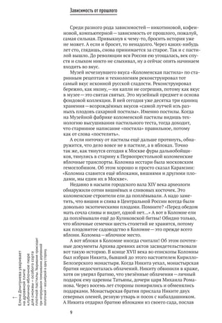9
Зависимость от прошлого
Среди разного рода зависимостей — никотиновой, кофеи-
новой, компьютерной — зависимость от прошлого, пожалуй,
самая сильная. Привыкнув к чему‑то, бросить история уже
не может. А если и бросит, то ненадолго. Через каких‑нибудь
лет сто, глядишь, снова принимается за старое. Так и с пасти-
лой вышло. До революции вся Россия ею угощалась, век спу-
стя и слыхом никто не слыхивал, ну а сейчас опять начинаем
входить во вкус.
Музей исчезнувшего вкуса «Коломенская пастила» по ста-
ринным рецептам и технологиям реконструировал тот
самый вкус исконной русской сладости. Реконструировал
бережно, как икону, — ни капли не согрешив, потому как вкус
в музее — это святая святых. Это музейный предмет и основа
фондовой коллекции. В ней сегодня уже десятка три единиц
хранения — возрождённых вкусов «самой лутчей изъ раз-
ныхъ плодовъ сахарной постилы». Именно постилы. Когда
на Музейной фабрике коломенской пастилы видишь тех-
нологию высушивания пастильного теста, тогда доходит,
что старинное написание «постила» правильное, потому
как от слова «постелить».
А если ниточку от пастилы ещё дальше протянуть, обна-
ружится, что дело вовсе не в пастиле, а в яблоках. Точно
так же, как тянутся сегодня к Москве фуры дальнобойщи-
ков, тянулись в старину к Первопрестольной коломенские
яблочные транспорты. Коломна исстари была московским
гемоглобином. Об этом хорошо и просто сказал Карамзин:
«Коломна славится ещё яблоками, вишнями и другими пло-
дами, мы едим их в Москве».
Недавно в насыпи городского вала XIV века археологи
обнаружили сотни вишнёвых и сливовых косточек. Это
коломенские строители ели да поплёвывали. А надо заме-
тить, что вишня и слива в Центральной России всегда были
довольно экзотическими плодами. Помните? «Перед обедом
мать сочла сливы и видит, одной нет…» А вот в Коломне ели
да поплёвывали ещё до Куликовской битвы! Обидно только,
что яблочные семечки шесть столетий не хранятся, потому
как плодовитое садоводство в Коломне — это прежде всего
яблони. Коломна — яблочное место.
А вот яблоки в Коломне иногда считали! Об этом почтен-
ные документы Архива древних актов засвидетельствовали
вот такую историю. В конце XVII века во епископы Коломны
был избран Никита, бывший до этого настоятелем Кирилло-
Белозерского монастыря. Когда Никита уехал, монастырская
братия недосчиталась облачений. Никиту обвинили в краже,
хотя он уверял братию, что увезённые облачения — личный
подарок ему царевны Татьяны, дочери царя Михаила Рома-
нова. Через восемь лет стороны помирились и обменялись
подарками. Монастырская братия прислала Никите двух
северных оленей, резную утварь и посох с набалдашником.
А Никита отдарил братию яблоками из своего сада, послав
x
ЕленаДмитриевауваривает
на дровянойплите
клубнично-яблочноепюре
для смоквы — особогосорта
плотнойпастилы.Увариваниепроисходит
при непрерывномпомешиваниидеревянной
лопаточкой — восьмёркойв однусторону.
 