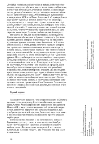 10
w
СтанцияКоломнаРязанского
направленияМосковскойжелезной
дороги.
Фотография2012 года.
ЖелезнаядорогаМосква — Коломнапостроена
в 1862 году.
w
ИмператорНиколайIIна станции
Коломна.
Фотография1904 года.Николай IIприезжал
в Коломну27июня1904 годана смотр войск.
260 штук свежих яблок и бочонок в патоке. Вот эти посчи-
танные поштучно яблоки и кажутся дикостью для Коломны,
потому как яблоки здесь считались возами. По всей види-
мости, речь идёт о каких‑то чудесных селекционных ябло-
ках из архиерейского сада. Это подтвердил путешествен-
ник середины XVII века Павел Алеппский: «В архиерейском
саду растут чудесные яблоки, редкостные по своей кра-
соте, цвету и вкусу; они разных сортов: красные, как сер-
долик, жёлтые, как золото, белые, как камфара, все с очень
тонкой кожицей». И заметим, написал это южный человек
из Алеппо, что уж тут говорить о северном Кирилло-Бело-
зерском монастыре! Для них это был царский подарок…
Но как бы ни ела, как бы ни продавала или ни дарила
Коломна свои яблоки, они всё равно оставались. Это знает
каждый дачник, который в иные годы ума не приложит,
куда ему от урожая деваться. А вот Коломна в своё время
ум приложила и стала делать яблочную пастилу, которую
мы привычно считаем лакомством, но если посмотреть
правде в глаза, коломенская пастила — это средневековый
консерв, позволявший без холодильников и консервантов
сохранять и иметь на столе яблоки круглый год — до нового
урожая. Не случайно рецепт коломенской пастилы приве-
дён для рачительных хозяек в Домострое. А вот если судить
о коломенской пастиле не по Домострою, а по Марксу,
то получится, что пастила — это классовый продукт, сколь-
ко‑нибудь значительное приготовление которого было
под силу лишь эксплуататорским классам. Два дня подряд
крепостные девки, сменяя друг друга, взбивали запечённые
яблоки в воздушную белую массу — пастильное тесто, да так,
чтобы на пальчике столбиком стояло и не падало. Только
из такого яблочного воздуха и получалась настоящая коло-
менская пастила, про которую Иван Иванович Лажечников
говорил: «Пастила коломенская, рыхлая, белопенная, в три
пальца толщиной».
Царский подарок
Так уж исстари повелось, что когда приезжали в Коломну
великие гости, например, Екатерина Великая, великий
князь Сергей Александрович или российский самодержец
Николай II, — их встречали коломенской пастилой в коро-
бочке, обтянутой бархатом или китайским шёлком. Так
что бренд коломенской пастилы был давно, хотя слов таких
в те времена не употребляли и говорили просто: сладкий
герб города.
Вот взгляните: Николай II на Коломенском вокзале.
Возможно, где‑то тут стоит и наш пастильный фабри-
кант — Пётр Карпович Чуприков с бархатной коробоч-
кой пастилы… Если вы едете электричкой до станции
Коломна, то сможете увидеть, что станция с тех пор мало
изменилась.
 