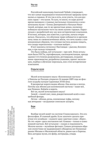 13
Ноу-хау
Российский нанолидер Анатолий Чубайс утверждает,
что все самые выдающиеся технологические прорывы начи-
нались в гаражах. И это так и есть, если учесть, что для рус-
ских гараж — это кухня. То сухо, то кисло, то сыро долгое
время выходило у главных пастильных технологов и осно-
вательниц музея — Елены Дмитриевой и Натальи Ники-
тиной, которые, как те же крепостные девки, посменно
взбивали пастильное тесто на своих кухнях-гаражах. Парал-
лельно с разработкой ноу-хау шли исторические изыскания.
И истина, которая, как известно, в деталях, начала откры-
ваться. Оказалось, что яблочное пюре взбивается в крепкую
пену лишь из свежеиспечённых яблок, что печь нужна с кон-
векционным обдувом, что готовая пастила должна пищать,
что сахару пересыплешь — плотная выйдет…
И вот наконец случилось! Настоящая — рыхлая, белопен-
ная, в три пальца толщиной.
Это была победа, всё остальное — при ней. Этим осталь-
ным были ГОСТы, сертификация, санэпидемстанция, аренда
здания 4‑й степени разрушения, реставрация, создание
мини-производства, разработка упаковки, проект экспози-
ции, подбор и обучение персонала, нон-стоп исторические
изыскания.
Открытие музея
Музей исчезнувшего вкуса «Коломенская пастила»
у Николы на Посадях открылся 24 января 2009 года во фли-
геле усадьбы купцов Сурановых XVIII века.
В раскрытые ворота видна яблоня. Она всегда в лентах.
Потому как яблоня для коломенской пастилы — наше всё,
как Пушкин. Войдём в ворота.
Вот он, музей исчезнувшего вкуса!
Зимой — синий снег, хвоя, рождественский козёл и вол-
шебный фонарь.
Летом — яблоки, розы, соломенные пуфы, потому
как вечерами — воздушные спектакли-ассорти.
Верю
Вообще музей живёт по системе Станиславского. Это его
философия. И главный драйв. Если захотите сделать при-
ятное его хозяйкам — скажите одно заветное слово: «Верю».
На это «верю» здесь поставлено всё. Клюква — только в клюк-
вешной пастиле. Всё остальное — сундук и подлинность.
Мелочи жизни — музейные фетиши. Самым дотошным обра-
зом (попутчики не выдерживают) обшарены все блошиные
рынки Москвы и Московской области, равно как и Европы.
Весь антураж музея, его флёр, интерьеры, утварь
x
Музей«Коломенскаяпастила»
во флигелеособнякакупцов
Сурановых(построенв 1800 году).
В XIX векездесьнаходиласьлавкасладостей.
 