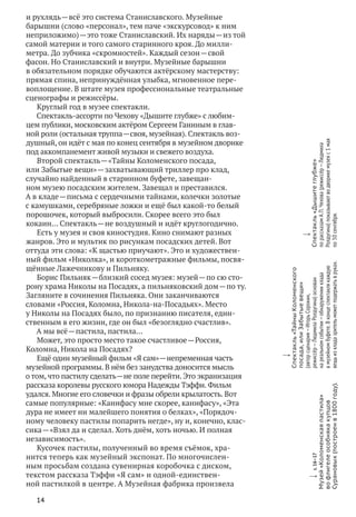 14
и рухлядь — всё это система Станиславского. Музейные
барышни (слово «персонал», тем паче «экскурсовод» к ним
неприложимо) — это тоже Станиславский. Их наряды — из той
самой материи и того самого старинного кроя. До милли­
метра. До зубчика «скромностей». Каждый сезон — свой
фасон. Но Станиславский и внутри. Музейные барышни
в обязательном порядке обучаются актёрскому мастерству:
прямая спина, непринуждённая улыбка, мгновенное пере-
воплощение. В штате музея профессиональные театральные
сценографы и режиссёры.
Круглый год в музее спектакли.
Спектакль-ассорти по Чехову «Дышите глубже» с любим-
цем публики, московским актёром Сергеем Ганиным в глав-
ной роли (остальная труппа — своя, музейная). Спектакль воз-
душный, он идёт с мая по конец сентября в музейном дворике
под аккомпанемент живой музыки и свежего воздуха.
Второй спектакль — «Тайны Коломенского посада,
или Забытые вещи» — захватывающий триллер про клад,
случайно найденный в старинном буфете, завещан-
ном музею посадским жителем. Завещал и преставился.
А в кладе — письма с сердечными тайнами, колечки золотые
с камушками, серебряные ложки и ещё был какой‑то белый
порошочек, который выбросили. Скорее всего это был
кокаин… Спектакль — не воздушный и идёт круглогодично.
Есть у музея и своя киностудия. Кино снимают разных
жанров. Это и мультик по рисункам посадских детей. Вот
оттуда эти слова: «К щастью приучают». Это и художествен-
ный фильм «Николка», и короткометражные фильмы, посвя-
щённые Лажечникову и Пильняку.
Борис Пильняк — близкий сосед музея: музей — по сю сто-
рону храма Николы на Посадях, а пильняковский дом — по ту.
Загляните в сочинения Пильняка. Они заканчиваются
словами «Россия, Коломна, Никола-на-Посадьях». Место
у Николы на Посадях было, по признанию писателя, един-
ственным в его жизни, где он был «безоглядно счастлив».
А мы всё — пастила, пастила…
Может, это просто место такое счастливое — Россия,
Коломна, Никола на Посадях?
Ещё один музейный фильм «Я сам» — непременная часть
музейной программы. В нём без занудства доносится мысль
о том, что пастилу сделать — не поле перейти. Это экранизация
рассказа королевы русского юмора Надежды Тэффи. Фильм
удался. Многие его словечки и фразы обрели крылатость. Вот
самые популярные: «Канифасу мне скорее, канифасу», «Эта
дура не имеет ни малейшего понятия о белках», «Порядоч-
ному человеку пастилы попарить негде», ну и, конечно, клас-
сика — «Взял да и сделал. Хоть днём, хоть ночью. И полная
независимость».
Кусочек пастилы, полученный во время съёмок, хра-
нится теперь как музейный экспонат. По многочислен-
ным просьбам создана сувенирная коробочка с диском,
текстом рассказа Тэффи «Я сам» и одной-единствен-
ной пастилкой в центре. А Музейная фабрика произвела
w
Спектакль«ТайныКоломенского
посада,или Забытыевещи»
(авторсценария — ИгорьСорокин,
режиссёр — ЛюдмилаРолдугина)основан
на реальномсобытии — обнаруженииклада
в музейномбуфете.В концеспектаклякаждую
вещьиз кладазрительможетподержатьв руках.
w
Спектакль«Дышитеглубже»
по рассказамА. П. Чехова(режиссёр — Людмила
Ролдугина)показываютво дворикемузеяс 1 мая
по 30 сентября.
w с. 16–17
Музей«Коломенскаяпастила»
во флигелеособнякакупцов
Сурановых(построенв1800году).
 