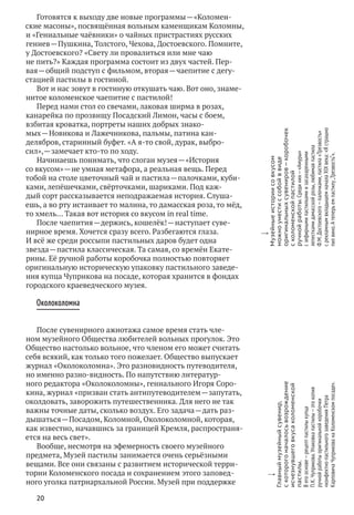 20
Готовятся к выходу две новые программы — «Коломен-
ские масоны», посвящённая вольным каменщикам Коломны,
и «Гениальные чаёвники» о чайных пристрастиях русских
гениев — Пушкина, Толстого, Чехова, Достоевского. Помните,
у Достоевского? «Свету ли провалиться или мне чаю
не пить?» Каждая программа состоит из двух частей. Пер-
вая — общий подступ с фильмом, вторая — чаепитие с дегу-
стацией пастилы в гостиной.
Вот и нас зовут в гостиную откушать чаю. Вот оно, знаме-
нитое коломенское чаепитие с пастилой!
Перед нами стол со свечами, лаковая ширма в розах,
канарейка по прозвищу Посадский Лимон, часы с боем,
взбитая кроватка, портреты наших добрых знако-
мых — Новикова и Лажечникова, пальмы, патина кан-
делябров, старинный буфет. «А я‑то свой, дурак, выбро-
сил», — замечает кто‑то по ходу.
Начинаешь понимать, что слоган музея — «История
со вкусом» — не умная метафора, а реальная вещь. Перед
тобой на столе цветочный чай и пастила — палочками, куби-
ками, лепёшечками, свёрточками, шариками. Под каж-
дый сорт рассказывается неподражаемая история. Слуша-
ешь, а во рту истаивает то малина, то дамасская роза, то мёд,
то хмель… Такая вот история со вкусом in real time.
После чаепития — держись, кошелёк! — наступает суве-
нирное время. Хочется сразу всего. Разбегаются глаза.
И всё же среди россыпи пастильных даров будет одна
звезда — пастила классическая. Та самая, со времён Екате-
рины. Её ручной работы коробочка полностью повторяет
оригинальную историческую упаковку пастильного заведе-
ния купца Чуприкова на посаде, которая хранится в фондах
городского краеведческого музея.
Околоколомна
После сувенирного ажиотажа самое время стать чле-
ном музейного Общества любителей вольных прогулок. Это
Общество настолько вольное, что членом его может считать
себя всякий, как только того пожелает. Общество выпускает
журнал «Околоколомна». Это разновидность путеводителя,
но именно разно-видность. По напутствию литератур-
ного редактора «Околоколомны», гениального Игоря Соро-
кина, журнал «призван стать антипутеводителем — запутать,
околдовать, заворожить путешественника. Для него не так
важны точные даты, сколько воздух. Его задача — дать раз-
дышаться — Посадом, Коломной, Околоколомной, которая,
как известно, начавшись за границей Кремля, распространя-
ется на весь свет».
Вообще, несмотря на эфемерность своего музейного
предмета, Музей пастилы занимается очень серьёзными
вещами. Все они связаны с развитием исторической терри-
тории Коломенского посада и сохранением этого заповед-
ного уголка патриархальной России. Музей при поддержке
w
Главныймузейныйсувенир,
с которогоначалосьвозрождение
исчезнувшеговкусаколоменской
пастилы.
В егооснове — рецептпастилыкупца
П. К. Чуприкова.Упаковкапастилы — этокопия
ручнойработыоригинальнойкоробочки
«конфектно-пастильногозаведенияПетра
КарповичаЧуприкована Коломенскомпосаде».
w
Музейныеисториисо вкусом
можноунестис собойв виде
оригинальныхсувениров — коробочек
с коломенскойпастилой
ручнойработы.Срединих — «Амуры»
с зефирнымипастилкамии засахаренными
лепесткамидамасскойрозы,любимаяпастила
Ф. М. Достоевского — палочками,пастила«Трезвость»
с рекламнымвкладышемначалаXIX века:«Я страшно
пилвино.А теперьемпастилу„Трезвость“».
 