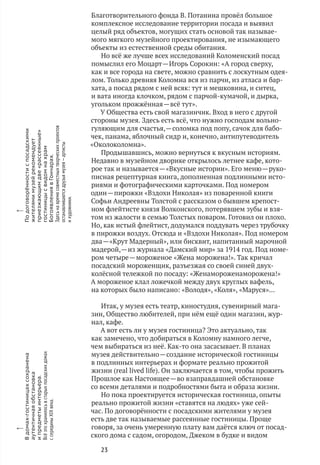 23
x
В домах-гостиницахсохранена
аутентичнаяобстановка
и предметыинтерьера.
Всёэто хранилосьв старыхпосадскихдомах
с серединыXIX века.
x
По договорённостис посадскими
жителямимузейрекомендует
приезжающимдве«рассеянные»
гостиницысвидомнахрам
БогоявлениявГончарах.
Здесьна времясовместныхтворческихпроектов
останавливаютсядрузьямузея — артисты
и художники.
Благотворительного фонда В. Потанина провёл большое
комплексное исследование территории посада и выявил
целый ряд объектов, могущих стать основой так называе-
мого мягкого музейного проектирования, не изымающего
объекты из естественной среды обитания.
Но всё же лучше всех исследований Коломенский посад
помыслил его Моцарт — Игорь Сорокин: «А город сверху,
как и все города на свете, можно сравнить с лоскутным одея-
лом. Только древняя Коломна вся из парчи, из атласа и бар-
хата, а посад рядом с ней всяк: тут и мешковина, и ситец,
и вата иногда клочком, рядом с парчой-кумачой, и дырка,
угольком прожжённая — всё тут».
У Общества есть свой магазинчик. Вход в него с другой
стороны музея. Здесь есть всё, что нужно господам вольно-
гуляющим для счастья, — соломка под попу, сачок для бабо-
чек, панама, яблочный сидр и, конечно, антипутеводитель
«Околоколомна».
Продышавшись, можно вернуться к вкусным историям.
Недавно в музейном дворике открылось летнее кафе, кото-
рое так и называется — «Вкусные истории». Его меню — руко-
писная рецептурная книга, дополненная подлинными исто-
риями и фотографическими карточками. Под номером
один — пирожки «Вздохи Николая» из поваренной книги
Софьи Андреевны Толстой с рассказом о бывшем крепост-
ном флейтисте князя Волконского, потерявшем зубы и взя-
том из жалости в семью Толстых поваром. Готовил он плохо.
Но, как истый флейтист, додумался поддувать через трубочку
в пирожки воздух. Отсюда и «Вздохи Николая». Под номером
два — «Крут Мадерный», или бисквит, напитанный марочной
мадерой, — из журнала «Дамский мир» за 1914 год. Под номе-
ром четыре — мороженое «Жена морожена!». Так кричал
посадский мороженщик, разъезжая со своей синей двух-
колёсной тележкой по посаду: «Женамороженаморожена!»
А мороженое клал ложечкой между двух круглых вафель,
на которых было написано: «Володя», «Коля», «Маруся»…
Итак, у музея есть театр, киностудия, сувенирный мага-
зин, Общество любителей, при нём ещё один магазин, жур-
нал, кафе.
А вот есть ли у музея гостиница? Это актуально, так
как замечено, что добираться в Коломну намного легче,
чем выбираться из неё. Как‑то она засасывает. В планах
музея действительно — создание исторической гостиницы
в подлинных интерьерах и формате реально прожитой
жизни (real lived life). Он заключается в том, чтобы прожить
Прошлое как Настоящее — во взаправдашней обстановке
со всеми деталями и подробностями быта и образа жизни.
Но пока проектируется историческая гостиница, опыты
реально прожитой жизни «ставятся на людях» уже сей-
час. По договорённости с посадскими жителями у музея
есть две так называемые рассеянные гостиницы. Проще
говоря, за очень умеренную плату вам даётся ключ от посад-
ского дома с садом, огородом, Джеком в будке и видом
 