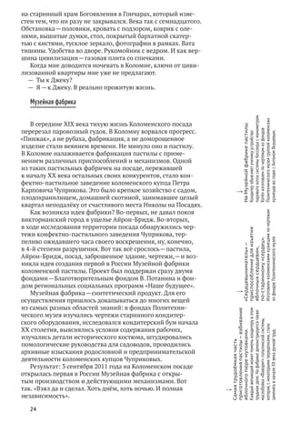 24
на старинный храм Богоявления в Гончарах, который изве-
стен тем, что ни разу не закрывался. Века так с семнадцатого.
Обстановка — половики, кровать с подзором, коврик с оле-
нями, вышитые думки, стол, покрытый бархатной скатер-
тью с кистями, тусклое зеркало, фотографии в рамках. Вата
тишины. Удобства во дворе. Рукомойник с ведром. И как вер-
шина цивилизации — газовая плита со спичками.
Когда мне доводится ночевать в Коломне, ключи от циви-
лизованной квартиры мне уже не предлагают.
—  Ты к Джеку?
—  Я — к Джеку. В реально прожитую жизнь.
Музейная фабрика
В середине XIX века тихую жизнь Коломенского посада
перерезал паровозный гудок. В Коломну ворвался прогресс.
«Пинжак», а не рубаха, фабрикация, а не доморощенное
изделие стали веянием времени. Не минуло оно и пастилу.
В Коломне налаживается фабрикация пастилы с приме-
нением различных приспособлений и механизмов. Одной
из таких пастильных фабричек на посаде, пережившей
к началу XX века остальных своих конкурентов, стало кон-
фектно-пастильное заведение коломенского купца Петра
Карповича Чуприкова. Это было крепкое хозяйство с садом,
плодохранилищем, домашней скотиной, занимавшее целый
квартал неподалёку от счастливого места Николы на Посадях.
Как возникла идея фабрики? Во-первых, не давал покоя
викторианский город в ущелье Айрон-Бридж. Во-вторых,
в ходе исследования территории посада обнаружились чер-
тежи конфектно-пастильного заведения Чуприкова, тер-
пеливо ожидавшего часа своего воскрешения, ну, конечно,
в 4‑й степени разрушения. Вот так всё срослось — пастила,
Айрон-Бридж, посад, заброшенное здание, чертежи, — и воз-
никла идея создания первой в России Музейной фабрики
коломенской пастилы. Проект был поддержан сразу двумя
фондами — Благотворительным фондом В. Потанина и фон-
дом региональных социальных программ «Наше будущее».
Музейная фабрика — синтетический продукт. Для его
осуществления пришлось докапываться до многих вещей
из самых разных областей знаний: в фондах Политехни-
ческого музея изучались чертежи старинного кондитер-
ского оборудования, исследовался кондитерский бум начала
XX столетия, выяснялись условия содержания рабочих,
изучались детали исторического костюма, штудировались
помологические руководства для садоводов, проводились
архивные изыскания родословной и предпринимательской
деятельности коломенских купцов Чуприковых.
Результат: 3 сентября 2011 года на Коломенском посаде
открылась первая в России Музейная фабрика с откры-
тым производством и действующими механизмами. Вот
так. «Взял да и сделал. Хоть днём, хоть ночью. И полная
независимость».
w
Самаятрудоёмкаячасть
приготовленияпастилы — взбивание
яблочногопюремутовками.
Каждыйжелающийможетпомочькондитерув этом
трудномделе.На фабрикедемонстрируетсятакже
маслобойка«Фаворит»голштинскойсистемы,
которая,с некоторымипеределками,стала
заменятьв началеXX векаручнойтруд.
w
«Сердцевыниматель» —
приспособлениедля изъятия
яблочныхсердцевин,
по‑старинному«сердец».
Изготовленколоменскимикузнецамипо чертежам
из фондовПолитехническогомузея.
w
На Музейнойфабрикепастилы.
Кондитеробъясняетученикуустройство
паровогокотласистемыКесслерас манометром.
Котёлизготовленпо чертежамиз фондов
Политехническогомузеягруппойколоменских
кузнецовво главес АнтономЯкушевым.
 