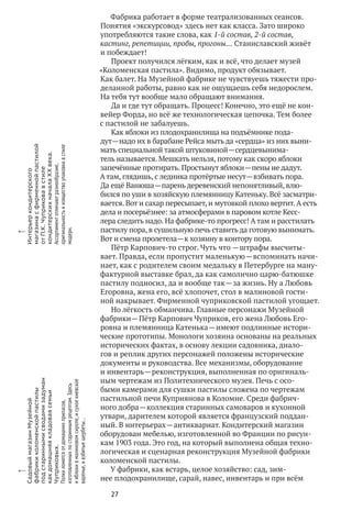 27
Фабрика работает в форме театрализованных сеансов.
Понятия «экскурсовод» здесь нет как класса. Зато широко
употребляются такие слова, как 1‑й состав, 2‑й состав,
кастинг, репетиции, пробы, прогоны… Станиславский живёт
и побеждает!
Проект получился лёгким, как и всё, что делает музей
«Коломенская пастила». Видимо, продукт обязывает.
Как балет. На Музейной фабрике не чувствуешь тяжести про-
деланной работы, равно как не ощущаешь себя недорослем.
На тебя тут вообще мало обращают внимания.
Да и где тут обращать. Процесс! Конечно, это ещё не кон-
вейер Форда, но всё же технологическая цепочка. Тем более
с пастилой не забалуешь.
Как яблоки из плодохранилища на подъёмнике пода-
дут — надо их в барабане Рейса мыть да «сердца» из них выни-
мать специальной такой штуковиной — сердцевынима-
тель называется. Мешкать нельзя, потому как скоро яблоки
запечённые протирать. Простынут яблоки — пены не дадут.
А там, глядишь, с ледника протёртые несут — взбивать пора.
Да ещё Ванюша — парень деревенский непонятливый, влю-
бился по уши в хозяйскую племянницу Катеньку. Всё засматри-
вается. Вот и сахар пересыпает, и мутовкой плохо вертит.А есть
дела и посерьёзнее: за атмосферами в паровом котле Кесс-
лера следить надо. На фабрике‑то прогресс! А там и расстилать
пастилу пора, в сушильную печь ставить да готовую вынимать.
Вот и смена пролетела — к хозяину в контору пора.
Пётр Карпович‑то строг. Чуть что — штрафы высчиты-
вает. Правда, если пропустит маленькую — вспоминать начи-
нает, как с родителем своим медальку в Петербурге на ману-
фактурной выставке брал, да как самолично царю-батюшке
пастилу подносил, да и вообще так — за жизнь. Ну а Любовь
Егоровна, жена его, всё хлопочет, стол в малиновой гости-
ной накрывает. Фирменной чуприковской пастилой угощает.
Но лёгкость обманчива. Главные персонажи Музейной
фабрики — Пётр Карпович Чуприков, его жена Любовь Его-
ровна и племянница Катенька — имеют подлинные истори-
ческие прототипы. Монологи хозяина основаны на реальных
исторических фактах, в основу лекции садовника, диало-
гов и реплик других персонажей положены исторические
документы и руководства. Все механизмы, оборудование
и инвентарь — реконструкция, выполненная по оригиналь-
ным чертежам из Политехнического музея. Печь с осо-
быми камерами для сушки пастилы сложена по чертежам
пастильной печи Куприянова в Коломне. Среди фабрич-
ного добра — коллекция старинных самоваров и кухонной
утвари, дарителем которой является французский поддан-
ный. В интерьерах — антиквариат. Кондитерский магазин
оборудован мебелью, изготовленной во Франции по рисун-
кам 1903 года. Это год, на который выполнена общая техно-
логическая и сценарная реконструкция Музейной фабрики
коломенской пастилы.
У фабрики, как встарь, целое хозяйство: сад, зим-
нее плодохранилище, сарай, навес, инвентарь и при всём
x
СадовыймагазинМузейной
фабрикиколоменскойпастилы
под стариннымисводамизадуман
как домашняякладоваясемьи
Чуприковых.
Полкиломятсяот домашнихприпасов,
изготовленныхпо стариннымрецептам.Здесь
и яблокив малиновомсиропе,и сухоекиевское
варенье,и взбитыешербеты…
x
Интерьеркондитерского
магазинас фирменнойпастилой
отП. К. Чуприковав стиле
кондитерскихначалаXX века.
Ассортиментотличаютразнообразие,
оригинальностьи изяществоупаковкив стиле
модерн.
 
