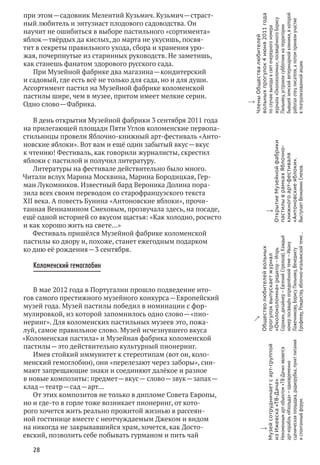 28
при этом — садовник Мелентий Кузьмич. Кузьмич — страст-
ный любитель и энтузиаст плодового садоводства. Он
научит не ошибиться в выборе пастильного «сортимента»
яблок — твёрдых да кислых, до марта не укусишь, посвя-
тит в секреты правильного ухода, сбора и хранения уро-
жая, почерпнутые из старинных руководств. Не заметишь,
как станешь фанатом здорового русского сада.
При Музейной фабрике два магазина — кондитерский
и садовый, где есть всё не только для сада, но и для души.
Ассортимент пастил на Музейной фабрике коломенской
пастилы шире, чем в музее, притом имеет мелкие серии.
Одно слово — Фабрика.
В день открытия Музейной фабрики 3 сентября 2011 года
на прилегающей площади Пяти Углов коломенские первопа-
стильницы провели Яблочно-книжный арт-фестиваль «Анто-
новские яблоки». Вот вам и ещё один забытый вкус — вкус
к чтению! Фестиваль, как говорили журналисты, скрестил
яблоки с пастилой и получил литературу.
Литературы на фестивале действительно было много.
Читали вслух Марина Москвина, Марина Бородицкая, Гер-
ман Лукомников. Известный бард Вероника Долина пора-
зила всех своим переводом со старофранцузского текста
XII века. А повесть Бунина «Антоновские яблоки», прочи-
танная Вениамином Смеховым, прозвучала здесь, на посаде,
ещё одной историей со вкусом щастья: «Как холодно, росисто
и как хорошо жить на свете…»
Фестиваль пришёлся Музейной фабрике коломенской
пастилы ко двору и, похоже, станет ежегодным подарком
ко дню её рождения — 3 сентября.
Коломенский гемоглобин
В мае 2012 года в Португалии прошло подведение ито-
гов самого престижного музейного конкурса — Европейский
музей года. Музей пастилы победил в номинации с фор-
мулировкой, из которой запомнилось одно слово — «пио-
неринг». Для коломенских пастильных музеев это, пожа-
луй, самое правильное слово. Музей исчезнувшего вкуса
«Коломенская пастила» и Музейная фабрика коломенской
пастилы — это действительно культурный пионеринг.
Имея стойкий иммунитет к стереотипам (вот он, коло-
менский гемоглобин), они «перелезают через заборы», сни-
мают запрещающие знаки и соединяют далёкое и разное
в новые композиты: предмет — вкус — слово — звук — запах — 
клад — театр — сад — арт…
От этих композитов не только в дипломе Совета Европы,
но и где‑то в горле тоже возникает пионеринг, от кото-
рого хочется жить реально прожитой жизнью в рассеян-
ной гостинице вместе с неотчуждаемым Джеком и видом
на никогда не закрывавшийся храм, хочется, как Досто-
евский, позволить себе побывать гурманом и пить чай
w
Музейсотрудничаетс арт-группой
из Ижевска«ТВ-Дача».
Неизменнымарт-объектом«ТВ-Дачи»является
арт-корабль«Изольда» — одновременно
сценическаяплощадка,радиорубка,пунктпитания
и спонтанныйфорум.
w
ОткрытиеМузейнойфабрики
пастилыв рамкахЯблочно-
книжногоарт-фестиваля
«Антоновскиеяблоки».
ВыступаетВениамин Смехов.
y
Обществолюбителейвольных
прогулоквыпускаетжурнал
«Околоколомна»(редактор — Игорь
Сорокин,дизайнер — ЕвгенийСтрелков).Каждый
номерпосвящёнопределённойтеме — Ивану
Лажечникову,БорисуПильняку,Венедикту
Ерофееву,Рождеству,яблочно-итальянскойтеме…
w
ЧленыОбществалюбителей
вольныхпрогулок4июня2011года
по случаювыходав светочередногономера
журнала«Околоколомна»,посвящённогоБорису
Пильняку,устроилисубботникна территории
бывшейземскойветеринарнойклиники,в которой
работалотецписателя,а потомпринялиучастие
в театрализованнойакции.
 