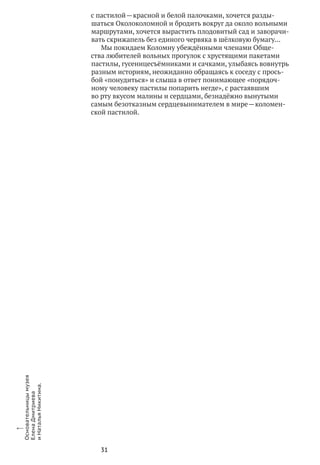 31
с пастилой — красной и белой палочками, хочется разды-
шаться Околоколомной и бродить вокруг да около вольными
маршрутами, хочется вырастить плодовитый сад и заворачи-
вать скрижапель без единого червяка в шёлковую бумагу…
Мы покидаем Коломну убеждёнными членами Обще-
ства любителей вольных прогулок с хрустящими пакетами
пастилы, гусеницесъёмниками и сачками, улыбаясь вовнутрь
разным историям, неожиданно обращаясь к соседу с прось-
бой «понудиться» и слыша в ответ понимающее «порядоч-
ному человеку пастилы попарить негде», с растаявшим
во рту вкусом малины и сердцами, безнадёжно вынутыми
самым безотказным сердцевынимателем в мире — коломен-
ской пастилой.
x
Основательницымузея
Елена Дмитриева
и Наталья Никитина.
 