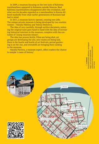 А
B
ул. Посадская
ул. Полянская
ул. Арбатская
ул. Зайцева
р. Москва
ул. Красногвардейская
пр-т Артиллеристов
станция Коломна
МУЗЕЙНЫЙ ГИД	 2012
wнаобложке
Коломенскиеяблоки,которые
идутнаизготовление
знаменитойколоменской
пастилы.
In 2009, a museum focusing on the lost taste of Kolomna
marshmallows appeared in Kolomna outside Moscow. Real
Kolomna marshmallows disappeared after the revolution, and
what was for decades regarded as a marshmallow in Russia dif-
fered markedly from what earlier generations of Russians had
had in mind.
In 2011, a museum factory opened, creating new jobs.
The unique private museum is being developed by two resolute
women – Natalia Nikitina and Yelena Dmitrieva.
The idea of very carefully, through archive documets, restor-
ing the original taste goes hand in hand with the idea of recreat-
ing historical interiors in the museum, complete with the cos-
tumes of ‘young museum misses’.
The idea has proven fertile. Films are being shot, art
groups are developing the site, new routes are being laid,
there is the hustle and bustle of art festivals, period garden-
ing is on the rise, and townsfolk are bringing their cooking
to the museum.
Natalia Pavlova, a museum expert, offers readers the chance
to sample ‘a taste of history’.
«Коломенская
пастила»,Коломна
«Коломенская пастила»,
Коломна
 