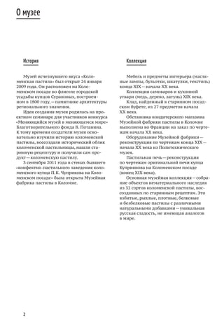 2
История
Музей исчезнувшего вкуса «Коло-
менская пастила» был открыт 24 января
2009 года. Он расположен на Коло-
менском посаде во флигеле городской
усадьбы купцов Сурановых, построен-
ном в 1800 году, — памятнике архитектуры
регионального значения.
Идея создания музея родилась на про-
ектном семинаре для участников конкурса
«Меняющийся музей в меняющемся мире»
Благотворительного фонда В. Потанина.
К тому времени создатели музея осно-
вательно изучили историю коломенской
пастилы, воссоздали исторический облик
коломенской пастильницы, нашли ста-
ринную рецептуру и получили сам про-
дукт — коломенскую пастилу.
3 сентября 2011 года в стенах бывшего
«конфектно-пастильного заведения коло-
менского купца П. К. Чуприкова на Коло-
менском посаде» была открыта Музейная
фабрика пастилы в Коломне.
Коллекция
Мебель и предметы интерьера (масля-
ные лампы, бульотки, шкатулки, текстиль)
конца XIX — начала XX века.
Коллекция самоваров и кухонной
утвари (медь, дерево, латунь) XIX века.
Клад, найденный в старинном посад-
ском буфете, из 27 предметов начала
ХХ века.
Обстановка кондитерского магазина
Музейной фабрики пастилы в Коломне
выполнена во Франции на заказ по черте-
жам начала XX века.
Оборудование Музейной фабрики —
реконструкция по чертежам конца XIX —
начала ХХ века из Политехнического
музея.
Пастильная печь — реконструкция
по чертежам оригинальной печи купца
Куприянова на Коломенском посаде
(конец XIX века).
Основная музейная коллекция — собра-
ние объектов нематериального наследия
из 32 сортов коломенской пастилы, вос-
созданных по старинным рецептам. Это
взбитые, рыхлые, плотные, белковые
и безбелковые пастилы с различными
натуральными добавками — уникальная
русская сладость, не имеющая аналогов
в мире.
О музее
 