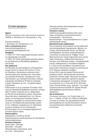5
Это может пригодиться
Адреса
Музей исчезнувшего вкуса «Коломенская пастила»
140400, г. Коломна, ул. Посадская, д. 13а.
Музейная фабрика
г. Коломна, ул. Полянская, д. 4.
Сайт и электронная почта
www.kolomnapastila.ru
kolomnapastila@gmail.com
Телефоны
+7 (985) 727 5292 (предварительная запись
на экскурсию в музей),
+7 (985) 767 0220 (предварительная запись
на экскурсию на Музейную фабрику
пастилы).
Как добраться
Из Москвы на автомобиле по Новорязан-
скому шоссе и трассе М5 около 115 км;
из Москвы с Казанского вокзала элек-
тропоездом или экспрессом «Спутник»
до станции Коломна, экспрессом «Сер-
гей Есенин» до станции Голутвин; между-
городним автобусом № 460 от станции
метро «Выхино» до ост. «Старый город»
в Коломне.
В Коломне от ж / д станции 10 минут пеш-
ком до Музейной фабрики пастилы, оттуда
ещё 5 минут пешком по ул. Арбатская
до Музея исчезнувшего вкуса «Коломен-
ская пастила» (перекрёсток с ул. Посад-
ская); от автовокзала пешком около
20 минут, перейдя по подземному пере-
ходу ул. Октябрьской революции, далее
по ул. Зайцева, направо по ул. Пушкина
и далее направо по ул. Посадская.
В Голутвине от ж / д станции предпочти-
тельнее брать такси.
Режим работы
Ежедневно с 10:00 до 20:00.
Рекомендуется записываться на экскурсию
заблаговременно.
Стоимость билетов
Взрослый — 300 руб.
Детский — 250 руб.
Пенсионеры, инвалиды, дети
до 7 лет — бесплатно.
Экскурсионное обслуживание входит
в стоимость билета.
Стоимость съёмки
Любительская фотосъёмка (без шта-
тива, вспышки и дополнительного
освещения) — бесплатно;
видеосъёмка — по договорённости с адми-
нистрацией музея.
Дополнительная информация
В постоянной экспозиции музея работают
мультимедийные программы: фильм-за-
ставка «Коломенский посад» на Музей-
ной фабрике пастилы, игровой фильм
о пастиле по рассказу Н. Тэффи «Сам».
При музее есть театр. Круглый год в музее
идёт спектакль «Тайны Коломенского
посада, или Забытые вещи», посвящённый
кладу, найденному в музейном буфете.
С 1 мая по 30 сентября в музейном дво-
рике идёт спектакль-ассорти из рассказов
А. П. Чехова «Дышите глубже».
В мае 2012 года во дворе Музея исчез-
нувшего вкуса «Коломенская пастила»
устроено летнее кафе «Вкусные истории».
Здесь можно приятно провести время
в ожидании экскурсии и отведать блюда
по рецептам С. А. Толстой, Ф. М. Достоев-
ского, Клода Моне и др., каждое — со своей
удивительной историей. Во дворе Музей-
ной фабрики расположена чайная
«Варенье».
Где остановиться
Гостиница «Коломна», пл. Советская, д. 2,
тел. +7 (4966) 121329. От 1400 до 3600 руб.
в сутки за номер. По предварительной
договорённости музей оказывает услуги
по размещению туристов по домам
на посаде.
 
