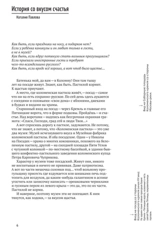 6
Как быть, если праздники на носу, а подарков нет?
Если у ребёнка каникулы и он любит только в гости,
а не в музей?
Как быть, если вдруг потянуло стать вольным прогульщиком?
Если приехали иностранные гости и требуют
чего‑то всамделишно русского?
Как быть, если вроде всё хорошо, а вот чтоб было щастье…
Батенька мой, да вам — в Коломну! Они там тыщу
лет на посаде живут. Знают, как быть. Пастилой кормят.
К щастью приучают.
А место, где коломенская пастила живёт, — посад — самое
что ни на есть сохранно-русское. По сей день здесь аукаются
с соседями и соловьями «свои дома» с яблонями, джеками
в будках и видами на храмы.
Старинный вход на посад — через Кремль и главные его
Пятницкие ворота, что в форме подковы. Пройдёшь — и сча-
стье. Над воротами — надпись как бессрочная охранная гра-
мота: «Спаси, Господи, град сей и люди Твоя…»
А вот спросишь дорогу к пастиле, задумаются. Не потому,
что не знают, а потому, что «Коломенская пастила» — это уже
два музея: Музей исчезнувшего вкуса и Музейная фабрика
коломенской пастилы. И оба посадские. Один — у Николы
на Посадях — храма о многих кокошниках, похожего на бело-
пенную пастилу, другой — на соседней площади Пяти Углов
с чугунной колонкой — по‑местному бассейкой, в здании быв-
шего конфектно-пастильного заведения коломенского купца
Петра Карповича Чуприкова.
Характер у музеев тоже посадский. Живут они, никого
не воспитывая и ничего не прививая. Даже патриотизма.
А вот по части мешочка соломки под… чтоб вольному про-
гульщику присесть где вздумается или шишками печь под-
топить для воздухов, да каким‑нибудь галантином в аспике
угостить или записочку написать — орешковыми чернилами
и гусиным пером из левого крыла — это да, это по их части.
Пастилой не корми.
И наверное, поэтому музеи эти не посещают. К ним
тянутся, как ходоки, — за вкусом щастья.
История со вкусом счастья
Наталия Павлова
w
Входна посадсо стороны
Коломенскогокремля(началоXVI века).
На заднемпланеглавнаяпроезднаябашня
Кремля — Пятницкиеворота,названныевчесть
святойПараскевыПятницы,покровительницы
торговли.
w
Видна Соборнуюплощадь
Коломенскогокремлясо стороны
Москвы-реки.
 