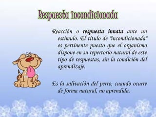 Respuesta incondicionadaReacción o respuesta innata ante un estímulo. El título de "incondicionada" es pertinente puesto que el organismo dispone en su repertorio natural de este tipo de respuestas, sin la condición del aprendizaje.Es la salivación del perro, cuando ocurre de forma natural, no aprendida.  
