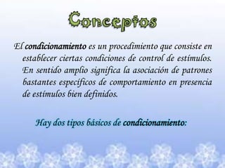 Conceptos El condicionamiento es un procedimiento que consiste en establecer ciertas condiciones de control de estímulos. En sentido amplio significa la asociación de patrones bastantes específicos de comportamiento en presencia de estímulos bien definidos.           Hay dos tipos básicos de condicionamiento:
