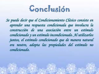 Conclusión Se puede decir que el Condicionamiento Clásico consiste en aprender una respuesta condicionada que involucra la construcción de una asociación entre un estímulo condicionado y un estímulo incondicionado. Al utilizarlos juntos, el estímulo condicionado que de manera natural era neutro, adopta las propiedades del estímulo no condicionado. 