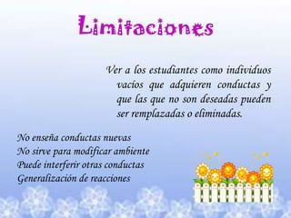 Limitaciones Ver a los estudiantes como individuos vacíos que adquieren conductas y que las que no son deseadas pueden ser remplazadas o eliminadas.No enseña conductas nuevasNo sirve para modificar ambientePuede interferir otras conductasGeneralización de reacciones