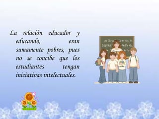 La relación educador y educando, eran sumamente pobres, pues no se concibe que los estudiantes tengan iniciativas intelectuales. 