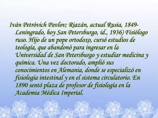 Iván Petróvich Pavlov; Riazán, actual Rusia, 1849-Leningrado, hoy San Petersburgo, id., 1936) Fisiólogo ruso. Hijo de un pope ortodoxo, cursó estudios de teología, que abandonó para ingresar en la Universidad de San Petersburgo y estudiar medicina y química. Una vez doctorado, amplió sus conocimientos en Alemania, donde se especializó en fisiología intestinal y en el sistema circulatorio. En 1890 sentó plaza de profesor de fisiología en la Academia Médica Imperial.