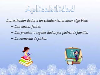 Aplicabilidad Los estímulos dados a los estudiantes al hacer algo bien: Las caritas felices.Los premios  o regalos dados por padres de familia.La economía de fichas.