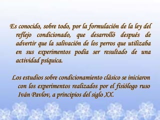Es conocido, sobre todo, por la formulación de la ley del reflejo condicionado, que desarrolló después de advertir que la salivación de los perros que utilizaba en sus experimentos podía ser resultado de una actividad psíquica.Los estudios sobre condicionamiento clásico se iniciaron con los experimentos realizados por el fisiólogo ruso Iván Pavlov, a principios del siglo XX.