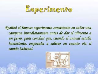 Experimento Realizó el famoso experimento consistente en tañer una campana inmediatamente antes de dar el alimento a un perro, para concluir que, cuando el animal estaba hambriento, empezaba a salivar en cuanto oía el sonido habitual.