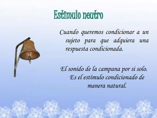 Estimulo neutro Cuando queremos condicionar a un sujeto para que adquiera una respuesta condicionada.El sonido de la campana por si solo.                                    Es el estímulo condicionado de manera natural.