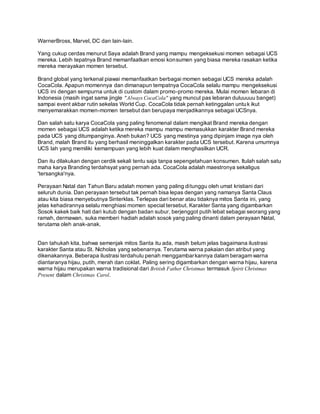 WarnerBross, Marvel, DC dan lain-lain. 
Yang cukup cerdas menurut Saya adalah Brand yang mampu mengeksekusi momen sebagai UCS 
mereka. Lebih tepatnya Brand memanfaatkan emosi konsumen yang biasa mereka rasakan ketika 
mereka merayakan momen tersebut. 
Brand global yang terkenal piawai memanfaatkan berbagai momen sebagai UCS mereka adalah 
CocaCola. Apapun momennya dan dimanapun tempatnya CocaCola selalu mampu mengeksekusi 
UCS ini dengan sempurna untuk di custom dalam promo-promo mereka. Mulai momen lebaran di 
Indonesia (masih ingat sama jingle "Always CocaCola" yang muncul pas lebaran duluuuuu banget) 
sampai event akbar rutin sekelas World Cup. CocaCola tidak pernah ketinggalan untuk ikut 
menyemarakkan momen-momen tersebut dan berupaya menjadikannya sebagai UCSnya. 
Dan salah satu karya CocaCola yang paling fenomenal dalam mengikat Brand mereka dengan 
momen sebagai UCS adalah ketika mereka mampu mampu memasukkan karakter Brand mereka 
pada UCS yang ditumpanginya. Aneh bukan? UCS yang mestinya yang dipinjam image nya oleh 
Brand, malah Brand itu yang berhasil meninggalkan karakter pada UCS tersebut. Karena umumnya 
UCS lah yang memiliki kemampuan yang lebih kuat dalam menghasilkan UCR. 
Dan itu dilakukan dengan cerdik sekali tentu saja tanpa sepengetahuan konsumen. Itulah salah satu 
maha karya Branding terdahsyat yang pernah ada. CocaCola adalah maestronya sekaligus 
'tersangka'nya. 
Perayaan Natal dan Tahun Baru adalah momen yang paling di tunggu oleh umat kristiani dari 
seluruh dunia. Dan perayaan tersebut tak pernah bisa lepas dengan yang namanya Santa Claus 
atau kita biasa menyebutnya Sinterklas. Terlepas dari benar atau tidaknya mitos Santa ini, yang 
jelas kehadirannya selalu menghiasi momen special tersebut. Karakter Santa yang digambarkan 
Sosok kakek baik hati dari kutub dengan badan subur, berjenggot putih lebat sebagai seorang yang 
ramah, dermawan, suka memberi hadiah adalah sosok yang paling dinanti dalam perayaan Natal, 
terutama oleh anak-anak. 
Dan tahukah kita, bahwa semenjak mitos Santa itu ada, masih belum jelas bagaimana ilustrasi 
karakter Santa atau St. Nicholas yang sebenarnya. Terutama warna pakaian dan atribut yang 
dikenakannya. Beberapa ilustrasi terdahulu penah menggambarkannya dalam beragam warna 
diantaranya hijau, putih, merah dan coklat. Paling sering digambarkan dengan warna hijau, karena 
warna hijau merupakan warna tradisional dari British Father Christmas termasuk Spirit Christmas 
Present dalam Christmas Carol. 
 