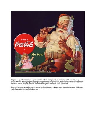 Bagaimanapun fakta aslinya kepiawaian CocaCola mengeksekusi momen adalah sesuatu yang 
brilian. Momen Natal yang lekat dengan luapan emosi kegembiraan, kebahagiaan dan kebersamaan 
keluarga sudah ‘dibajak’ dengan sempurna dengan brandingan khas CocaCola. 
Ilustrasi berikut cukup jelas menggambarkan bagaiman kira-kira proses Conditioning yang dilakukan 
oleh CocaCola dengan Sinterklas nya: 
 