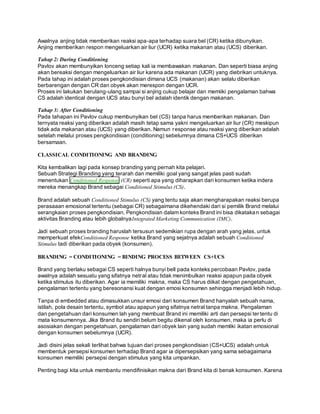 Awalnya anjing tidak memberikan reaksi apa-apa terhadap suara bel (CR) ketika dibunyikan. 
Anjing memberikan respon mengeluarkan air liur (UCR) ketika makanan atau (UCS) diberikan. 
Tahap 2: During Conditioning 
Pavlov akan membunyikan lonceng setiap kali ia membawakan makanan. Dan seperti biasa anjing 
akan bereaksi dengan mengeluarkan air liur karena ada makanan (UCR) yang diebrikan untuknya. 
Pada tahap ini adalah proses pengkondisian dimana UCS (makanan) akan selalu diberikan 
berbarengan dengan CR dan obyek akan merespon dengan UCR. 
Proses ini lakukan berulang-ulang sampai si anjing cukup belajar dan memiiki pengalaman bahwa 
CS adalah identical dengan UCS atau bunyi bel adalah identik dengan makanan. 
Tahap 3: After Conditioning 
Pada tahapan ini Pavlov cukup membunyikan bel (CS) tanpa harus memberikan makanan. Dan 
ternyata reaksi yang diberikan adalah masih tetap sama yakni mengeluarkan air liur (CR) meskipun 
tidak ada makanan atau (UCS) yang diberikan. Namun response atau reaksi yang diberikan adalah 
setelah melalui proses pengkondisian (conditioning) sebelumnya dimana CS+UCS diberikan 
bersamaan. 
CLASSICAL CONDITIONING AND BRANDING 
Kita kembalikan lagi pada konsep branding yang pernah kita pelajari. 
Sebuah Strategi Branding yang terarah dan memiliki goal yang sangat jelas pasti sudah 
menentukan Conditioned Response (CR) seperti apa yang diharapkan dari konsumen ketika indera 
mereka menangkap Brand sebagai Conditioned Stimulus (CS). 
Brand adalah sebuah Conditioned Stimulus (CS) yang tentu saja akan mengharapakan reaksi berupa 
perasaaan emosional tertentu (sebagai CR) sebagaimana dikehendaki dari si pemilik Brand melalui 
serangkaian proses pengkondisian. Pengkondisian dalam konteks Brand ini bisa dikatakan sebagai 
aktivitas Branding atau lebih globalnyaIntegrated Marketing Communication (IMC). 
Jadi sebuah proses branding haruslah tersusun sedemikian rupa dengan arah yang jelas, untuk 
memperkuat efekConditioned Response ketika Brand yang sejatnya adalah sebuah Conditioned 
Stimulus tadi diberikan pada obyek (konsumen). 
BRANDING = CONDITIONING = BINDING PROCESS BETWEEN CS+UCS 
Brand yang berlaku sebagai CS seperti halnya bunyi bell pada konteks percobaan Pavlov, pada 
awalnya adalah sesuatu yang sifatnya netral atau tidak menimbulkan reaksi apapun pada obyek 
ketika stimulus itu diberikan. Agar ia memiliki makna, maka CS harus diikat dengan pengetahuan, 
pengalaman tertentu yang beresonansi kuat dengan emosi konsumen sehingga menjadi lebih hidup. 
Tanpa di embedded atau dimasukkan unsur emosi dari konsumen Brand hanyalah sebuah nama, 
istilah, pola desain tertentu, symbol atau apapun yang sifatnya netral tanpa makna. Pengalaman 
dan pengetahuan dari konsumen lah yang membuat Brand ini memiliki arti dan persepsi ter tentu di 
mata konsumennya. Jika Brand itu sendiri belum begitu dikenal oleh konsumen, maka ia perlu di 
asosiakan dengan pengetahuan, pengalaman dari obyek lain yang sudah memliki ikatan emosional 
dengan konsumen sebelumnya (UCR). 
Jadi disini jelas sekali terlihat bahwa tujuan dari proses pengkondisian (CS+UCS) adalah untuk 
membentuk persepsi konsumen terhadap Brand agar ia dipersepsikan yang sama sebagaimana 
konsumen memiliki persepsi dengan stimulus yang kita umpankan. 
Penting bagi kita untuk membantu mendifinisikan makna dari Brand kita di benak konsumen. Karena 
 