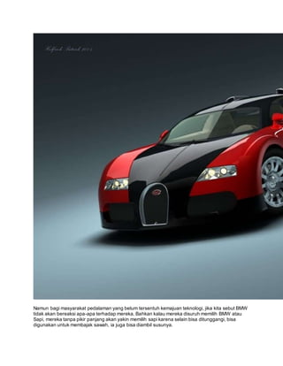Namun bagi masyarakat pedalaman yang belum tersentuh kemajuan teknologi, jika kita sebut BMW 
tidak akan bereaksi apa-apa terhadap mereka. Bahkan kalau mereka disuruh memilih BMW atau 
Sapi, mereka tanpa pikir panjang akan yakin memilih sapi karena selain bisa ditunggangi, bisa 
digunakan untuk membajak sawah, ia juga bisa diambil susunya. 
 