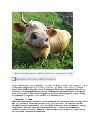 Quote: “We see the world, not as it is, but as we are──or, as we are conditioned to see it.” 
― Stephen R. Covey, The 7 Habits of Highly Ef fective People 
Itu juga menjadi alasan kenapa pemilihan UCS harus hati-hati dan selektif. Harus jelas dulu UCS ini 
kira-kira akan menghasilkan UCR seperti apa nantinya. Jika terjadi ketidak jelasan atau masih 
ambigu dalam penafsirannya maka Brand kita nanti juga akan ikut dipersepsikan sebagai sesuatu 
yang absurd dan kadang tidak melenceng jauh dari niat pemilik brand sebelumnya. Kalau pinjam 
istilah Branding saat ini, Brand Positioning nya harus didefinisikan dengan jelas, karena nantinya 
akan menentukan bagaimana Brand tersebut akan dikomunikasikan. 
CONDITIONING ALA AXE 
Ambil contoh Brand produk body spray yang sudah sangat terkenal dengan image seksi nya. Ketika 
AXE ingin diposisikan sebagai sebuah Brand yang ingin menonjolkan sisi seductive atau ingin 
mengekspose keseksian aroma dari setiap produknya, maka dalam setiap aktivitas marcomm nya 
bisa dipastikan AXE akan selalu konsisten mengusung aura keseksian model-model yang 
membintangi materi promosinya. Model yang diangkatnya pada umumnya sudah sangat dikenal 
oleh masyarakat dengan persepsi seksinya. 
 
