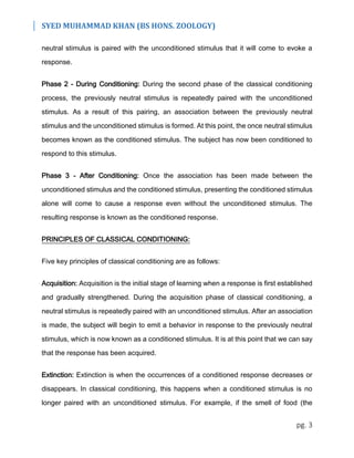 SYED MUHAMMAD KHAN (BS HONS. ZOOLOGY)
pg. 3
neutral stimulus is paired with the unconditioned stimulus that it will come to evoke a
response.
Phase 2 - During Conditioning: During the second phase of the classical conditioning
process, the previously neutral stimulus is repeatedly paired with the unconditioned
stimulus. As a result of this pairing, an association between the previously neutral
stimulus and the unconditioned stimulus is formed. At this point, the once neutral stimulus
becomes known as the conditioned stimulus. The subject has now been conditioned to
respond to this stimulus.
Phase 3 - After Conditioning: Once the association has been made between the
unconditioned stimulus and the conditioned stimulus, presenting the conditioned stimulus
alone will come to cause a response even without the unconditioned stimulus. The
resulting response is known as the conditioned response.
PRINCIPLES OF CLASSICAL CONDITIONING:
Five key principles of classical conditioning are as follows:
Acquisition: Acquisition is the initial stage of learning when a response is first established
and gradually strengthened. During the acquisition phase of classical conditioning, a
neutral stimulus is repeatedly paired with an unconditioned stimulus. After an association
is made, the subject will begin to emit a behavior in response to the previously neutral
stimulus, which is now known as a conditioned stimulus. It is at this point that we can say
that the response has been acquired.
Extinction: Extinction is when the occurrences of a conditioned response decreases or
disappears. In classical conditioning, this happens when a conditioned stimulus is no
longer paired with an unconditioned stimulus. For example, if the smell of food (the
 