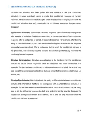 SYED MUHAMMAD KHAN (BS HONS. ZOOLOGY)
pg. 4
unconditioned stimulus) had been paired with the sound of a bell (the conditioned
stimulus), it would eventually come to evoke the conditioned response of hunger.
However, if the unconditioned stimulus (the smell of food) were no longer paired with the
conditioned stimulus (the bell), eventually the conditioned response (hunger) would
disappear.
Spontaneous Recovery: Sometimes a learned response can suddenly re-emerge even
after a period of extinction. Spontaneous recovery is the reappearance of the conditioned
response after a rest period or period of lessened response. For example, after training
a dog to salivate to the sound of a bell, we stop reinforcing the behavior and the response
eventually becomes extinct. After a rest period during which the conditioned stimulus is
not presented, we suddenly ring the bell and the animal spontaneously recovers the
previously learned response.
Stimulus Generalization: Stimulus generalization is the tendency for the conditioned
stimulus to cause similar responses after the response has been conditioned. For
example, if a dog has been conditioned to salivate at the sound of a bell, the animal may
also exhibit the same response to stimuli that are similar to the conditioned stimulus, i.e.
whistle, etc.
Stimulus Discrimination: Discrimination is the ability to differentiate between a conditioned
stimulus and other stimuli that have not been paired with an unconditioned stimulus. For
example, if a bell tone were the conditioned stimulus, discrimination would involve being
able to tell the difference between the bell tone and other similar sounds. Because the
subject can distinguish between these stimuli, he or she will only respond when the
conditioned stimulus is presented.
 
