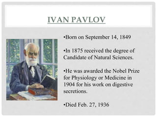 IVAN PAVLOV 
IVAN PAVLOV 
•Born on September 14, 1849 
•In 1875 received the degree of 
Candidate of Natural Sciences. 
•He was awarded the Nobel Prize 
for Physiology or Medicine in 
1904 for his work on digestive 
secretions. 
•Died Feb. 27, 1936 
 
