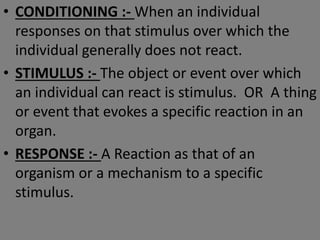 • CONDITIONING :- When an individual
responses on that stimulus over which the
individual generally does not react.
• STIMULUS :- The object or event over which
an individual can react is stimulus. OR A thing
or event that evokes a specific reaction in an
organ.
• RESPONSE :- A Reaction as that of an
organism or a mechanism to a specific
stimulus.
 