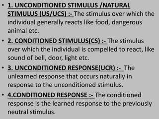 • 1. UNCONDITIONED STIMULUS /NATURAL
STIMULUS (US/UCS) :- The stimulus over which the
individual generally reacts like food, dangerous
animal etc.
• 2. CONDITIONED STIMULUS(CS) :- The stimulus
over which the individual is compelled to react, like
sound of bell, door, light etc.
• 3. UNCONDITIONED RESPONSE(UCR) :- The
unlearned response that occurs naturally in
response to the unconditioned stimulus.
• 4.CONDITIONED RESPONSE :- The conditioned
response is the learned response to the previously
neutral stimulus.
 