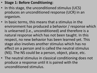 • Stage 1: Before Conditioning:
• In this stage, the unconditioned stimulus (UCS)
produces an unconditioned response (UCR) in an
organism.
• In basic terms, this means that a stimulus in the
environment has produced a behavior / response which
is unlearned (i.e., unconditioned) and therefore is a
natural response which has not been taught. In this
respect, no new behavior has been learned yet. This
stage also involves another stimulus which has no
effect on a person and is called the neutral stimulus
(NS). The NS could be a person, object, place, etc.
• The neutral stimulus in classical conditioning does not
produce a response until it is paired with the
unconditioned stimulus.
 