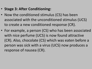 • Stage 3: After Conditioning:
• Now the conditioned stimulus (CS) has been
associated with the unconditioned stimulus (UCS)
to create a new conditioned response (CR).
• For example, a person (CS) who has been associated
with nice perfume (UCS) is now found attractive
(CR). Also, chocolate (CS) which was eaten before a
person was sick with a virus (UCS) now produces a
response of nausea (CR).
 
