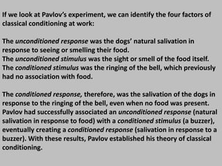 If we look at Pavlov’s experiment, we can identify the four factors of
classical conditioning at work:
The unconditioned response was the dogs’ natural salivation in
response to seeing or smelling their food.
The unconditioned stimulus was the sight or smell of the food itself.
The conditioned stimulus was the ringing of the bell, which previously
had no association with food.
The conditioned response, therefore, was the salivation of the dogs in
response to the ringing of the bell, even when no food was present.
Pavlov had successfully associated an unconditioned response (natural
salivation in response to food) with a conditioned stimulus (a buzzer),
eventually creating a conditioned response (salivation in response to a
buzzer). With these results, Pavlov established his theory of classical
conditioning.
 