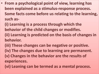 • From a psychological point of view, learning has
been explained as a stimulus-response process.
Some facts come before us relating to the learning,
such as-
(i) Learning is a process through which the
behavior of the child changes or modifies.
(ii) Learning is predicted on the basis of changes in
behavior.
(iii) These changes can be negative or positive.
(iv) The changes due to learning are permanent.
(v) Changes in the behavior are the results of
experiences.
(vi) Leaning can be termed as a mental process.
 